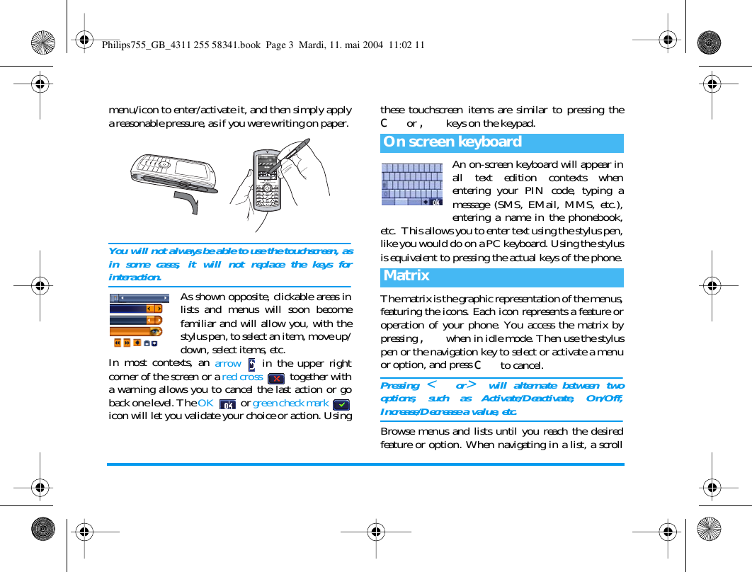 menu/icon to enter/activate it, and then simply applya reasonable pressure, as if you were writing on paper. You will not always be able to use the touchscreen, asin some cases, it will not replace the keys forinteraction.As shown opposite, clickable areas inlists and menus will soon becomefamiliar and will allow you, with thestylus pen, to select an item, move up/down, select items, etc.In most contexts, an arrow   in the upper rightcorner of the screen or a red cross  together witha warning allows you to cancel the last action or goback one level. The OK  or green check mark icon will let you validate your choice or action. Usingthese touchscreen items are similar to pressing thec or , keys on the keypad.An on-screen keyboard will appear inall text edition contexts whenentering your PIN code, typing amessage (SMS, EMail, MMS, etc.),entering a name in the phonebook,etc.  This allows you to enter text using the stylus pen,like you would do on a PC keyboard. Using the stylusis equivalent to pressing the actual keys of the phone.The matrix is the graphic representation of the menus,featuring the icons. Each icon represents a feature oroperation of your phone. You access the matrix bypressing , when in idle mode. Then use the styluspen or the navigation key to select or activate a menuor option, and press c to cancel. Pressing < or>will alternate between twooptions, such as Activate/Deactivate, On/Off,Increase/Decrease a value, etc.Browse menus and lists until you reach the desiredfeature or option. When navigating in a list, a scrollOn screen keyboardMatrixPhilips755_GB_4311 255 58341.book  Page 3  Mardi, 11. mai 2004  11:02 11