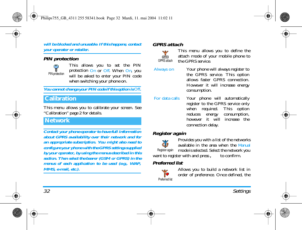 32 Settingswill be blocked and unusable. If this happens, contactyour operator or retailer.PIN protectionThis allows you to set the PINprotection On or Off. When On, youwill be asked to enter your PIN codewhen switching your phone on.You cannot change your PIN code if this option is Off.This menu allows you to calibrate your screen. See&ldquo;Calibration&rdquo; page 2 for details.Contact your phone operator to have full informationabout GPRS availability over their network and foran appropriate subscription. You might also need toconfigure your phone with the GPRS settings suppliedby your operator, by using the menus described in thissection. Then select the bearer (GSM or GPRS) in themenus of each application to be used (e.g., WAP,MMS, e-mail, etc.).GPRS attachThis menu allows you to define theattach mode of your mobile phone tothe GPRS service.Register againProvides you with a list of the networksavailable in the area when the Manualmode is selected. Select the network youwant to register with and press , to confirm.Preferred listAllows you to build a network list inorder of preference. Once defined, theCalibrationNetworkPIN protectionAlways on Your phone will always register tothe GPRS service. This optionallows faster GPRS connection.However it will increase energyconsumption.For data calls Your phone will automaticallyregister to the GPRS service onlywhen required. This optionreduces energy consumption,however it will increase theconnection delay.GPRS attachRegister againPreferred listPhilips755_GB_4311 255 58341.book  Page 32  Mardi, 11. mai 2004  11:02 11