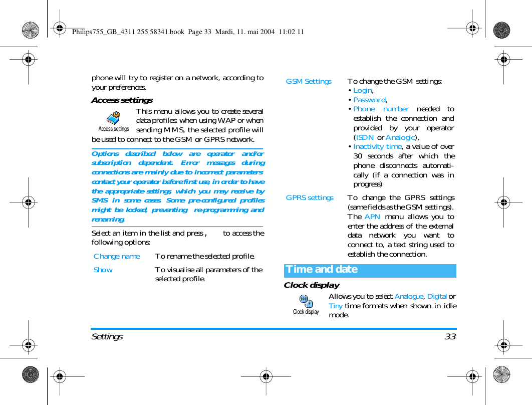Settings 33phone will try to register on a network, according toyour preferences.Access settingsThis menu allows you to create severaldata profiles: when using WAP or whensending MMS, the selected profile willbe used to connect to the GSM or GPRS network.Options described below are operator and/orsubscription dependent. Error messages duringconnections are mainly due to incorrect parameters:contact your operator before first use, in order to havethe appropriate settings, which you may receive bySMS in some cases. Some pre-configured profilesmight be locked, preventing  re-programming andrenaming.Select an item in the list and press , to access thefollowing options:Clock displayAllows you to select Analogue, Digital orTiny time formats when shown in idlemode.Change name To rename the selected profile.Show To visualise all parameters of theselected profile.Access settingsGSM Settings To change the GSM settings:&bull;Login,&bull;Password,&bull;Phone number needed toestablish the connection andprovided by your operator(ISDN or Analogic),&bull;Inactivity time, a value of over30 seconds after which thephone disconnects automati-cally (if a connection was inprogress)GPRS settings To change the GPRS settings(same fields as the GSM settings).The  APN menu allows you toenter the address of the externaldata network you want toconnect to, a text string used toestablish the connection.Time and dateClock displayPhilips755_GB_4311 255 58341.book  Page 33  Mardi, 11. mai 2004  11:02 11