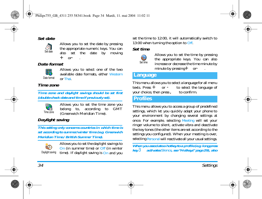 34 SettingsSet date Allows you to set the date by pressingthe appropriate numeric keys. You canalso set the date by moving+or-.Date formatAllows you to select one of the twoavailable date formats, either Westernor Thai.Time zoneTime zone and daylight savings should be set first(double-check date and time if previously set).Allows you to set the time zone youbelong to, according to GMT(Greenwich Meridian Time).Daylight savingThis setting only concerns countries in which time isset according to summer/winter time (e.g. GreenwichMeridian Time / British Summer Time).Allows you to set the daylight savings toOn (in summer time) or Off (in wintertime). If daylight saving is On and youset the time to 12:00, it will automatically switch to13:00 when turning the option to Off.Set time Allows you to set the time by pressingthe appropriate keys. You can alsoincrease or decrease the time minute byminute by pressing+or-.This menu allows you to select a language for all menutexts. Press + or - to select the language ofyour choice, then press , to confirm. This menu allows you to access a group of predefinedsettings, which let you quickly adapt your phone toyour environment by changing several settings atonce. For example, selecting Meeting will set yourringer volume to silent, activate vibra and deactivatethe key tones (the other items are set according to thesettings you configured). When your meeting is over,selecting Personal will reactivate all your usual settings.When you associate a hotkey to a profile (e.g. long presskey 3 activates Silence, see &ldquo;Hotkeys&rdquo; page 29), alsoSet dateDate formatTime zoneDaylight savingLanguageProfilesSet timePhilips755_GB_4311 255 58341.book  Page 34  Mardi, 11. mai 2004  11:02 11