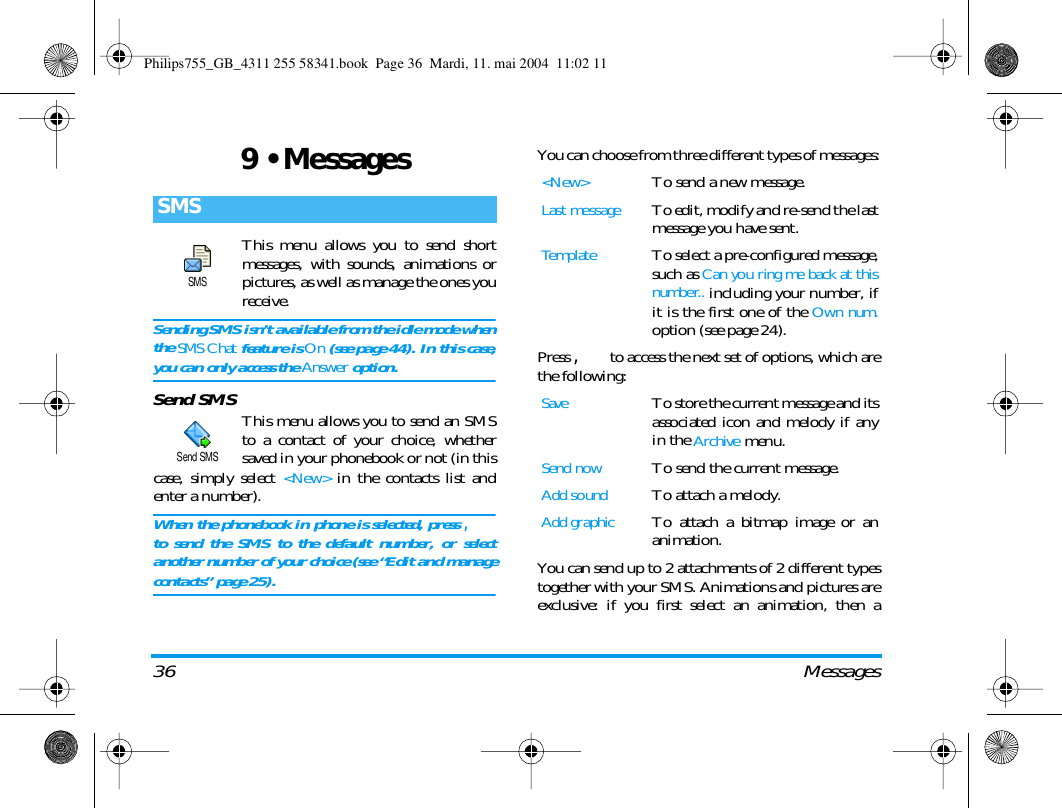 36 Messages9 &bull; MessagesThis menu allows you to send shortmessages, with sounds, animations orpictures, as well as manage the ones youreceive.Sending SMS isn&rsquo;t available from the idle mode whenthe SMS Chat feature is On (see page 44). In this case,you can only access the Answer option.Send SMS This menu allows you to send an SMSto a contact of your choice, whethersaved in your phonebook or not (in thiscase, simply select <New> in the contacts list andenter a number).When the phonebook in phone is selected, press ,to send the SMS to the default number, or selectanother number of your choice (see &ldquo;Edit and managecontacts&rdquo; page 25).You can choose from three different types of messages:Press , to access the next set of options, which arethe following:You can send up to 2 attachments of 2 different typestogether with your SMS. Animations and pictures areexclusive: if you first select an animation, then aSMSSMSSend SMS<New>To send a new message.Last messageTo edit, modify and re-send the lastmessage you have sent.TemplateTo select a pre-configured message,such as Can you ring me back at thisnumber.. including your number, ifit is the first one of the Own num.option (see page 24).SaveTo store the current message and itsassociated icon and melody if anyin the Archive menu.Send nowTo send the current message.Add soundTo attach a melody.Add graphicTo attach a bitmap image or ananimation.Philips755_GB_4311 255 58341.book  Page 36  Mardi, 11. mai 2004  11:02 11