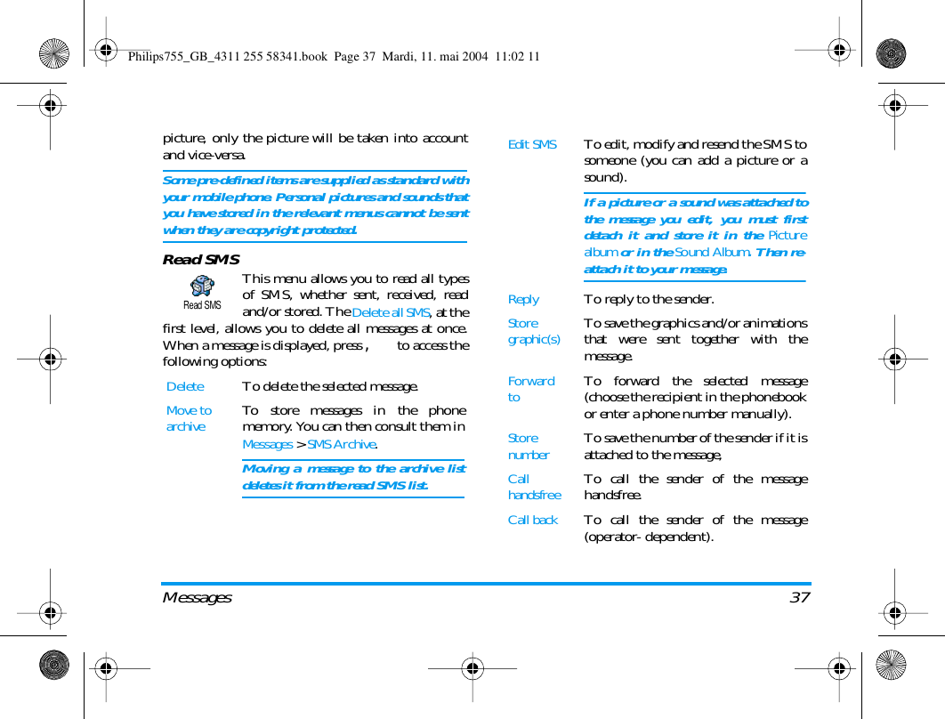 Messages 37picture, only the picture will be taken into accountand vice-versa.Some pre-defined items are supplied as standard withyour mobile phone. Personal pictures and sounds thatyou have stored in the relevant menus cannot be sentwhen they are copyright protected.Read SMS This menu allows you to read all typesof SMS, whether sent, received, readand/or stored. The Delete all SMS, at thefirst level, allows you to delete all messages at once.When a message is displayed, press , to access thefollowing options:DeleteTo delete the selected message.Move toarchiveTo store messages in the phonememory. You can then consult them inMessages > SMS Archive.Moving a message to the archive listdeletes it from the read SMS list.Read SMSEdit SMSTo edit, modify and resend the SMS tosomeone (you can add a picture or asound).If a picture or a sound was attached tothe message you edit, you must firstdetach it and store it in the Picturealbum or in the Sound Album. Then re-attach it to your message.ReplyTo reply to the sender.Storegraphic(s)To save the graphics and/or animationsthat were sent together with themessage.Forward toTo forward the selected message(choose the recipient in the phonebookor enter a phone number manually).StorenumberTo save the number of the sender if it isattached to the message,Call handsfreeTo call the sender of the messagehandsfree.Call back  To call the sender of the message(operator- dependent).Philips755_GB_4311 255 58341.book  Page 37  Mardi, 11. mai 2004  11:02 11