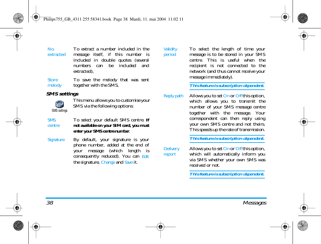 38 MessagesSMS settingsThis menu allows you to customise yourSMS via the following options:No. extractedTo extract a number included in themessage itself, if this number isincluded in double quotes (severalnumbers can be included andextracted),StoremelodyTo save the melody that was senttogether with the SMS.SMS centreTo select your default SMS centre. Ifnot available on your SIM card, you mustenter your SMS centre number.SignatureBy default, your signature is yourphone number, added at the end ofyour message (which length isconsequently reduced). You can Editthe signature, Change and Save it.SMS settingsValidity periodTo select the length of time yourmessage is to be stored in your SMScentre. This is useful when therecipient is not connected to thenetwork (and thus cannot receive yourmessage immediately).This feature is subscription dependent.Reply pathAllows you to set On or Off this option,which allows you to transmit thenumber of your SMS message centretogether with the message. Yourcorrespondent can then reply usingyour own SMS centre and not theirs.This speeds up the rate of transmission.This feature is subscription dependent.Delivery reportAllows you to set On or Off this option,which will automatically inform youvia SMS whether your own SMS wasreceived or not.This feature is subscription dependent.Philips755_GB_4311 255 58341.book  Page 38  Mardi, 11. mai 2004  11:02 11