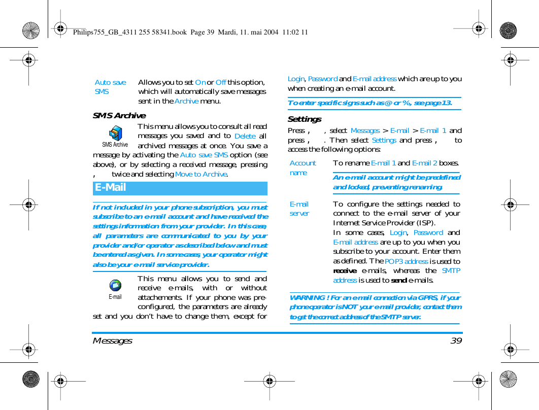 Messages 39SMS ArchiveThis menu allows you to consult all readmessages you saved and to Delete allarchived messages at once. You save amessage by activating the Auto save SMS option (seeabove), or by selecting a received message, pressing, twice and selecting Move to Archive.If not included in your phone subscription, you mustsubscribe to an e-mail account and have received thesettings information from your provider. In this case,all parameters are communicated to you by yourprovider and/or operator as described below and mustbe entered as given. In some cases, your operator mightalso be your e-mail service provider.This menu allows you to send andreceive e-mails, with or withoutattachements. If your phone was pre-configured, the parameters are alreadyset and you don&rsquo;t have to change them, except forLogin, Password and E-mail address which are up to youwhen creating an e-mail account.To enter specific signs such as @ or %, see page 13.SettingsPress ,, select Messages > E-mail > E-mail 1 andpress ,. Then select Settings and press , toaccess the following options:Auto save SMSAllows you to set On or Off this option,which will automatically save messagessent in the Archive menu.E-MailSMS ArchiveE-mailAccount nameTo rename E-mail 1 and E-mail 2 boxes.An e-mail account might be predefinedand locked, preventing renaming.E-mail serverTo configure the settings needed toconnect to the e-mail server of yourInternet Service Provider (ISP).In some cases, Login, Password andE-mail address are up to you when yousubscribe to your account. Enter themas defined. The POP3 address is used toreceive e-mails, whereas the SMTPaddress is used to send e-mails. WARNING! For an e-mail connection via GPRS, if yourphone operator is NOT your e-mail provider, contact themto get the correct address of the SMTP server.Philips755_GB_4311 255 58341.book  Page 39  Mardi, 11. mai 2004  11:02 11