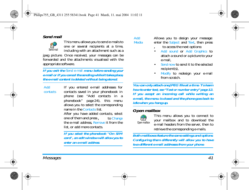 Messages 41Send mail This menu allows you to send e-mails toone or several recipients at a time,including with an attachment such as ajpeg picture. Once received, your messages can beforwarded and the attachments visualised with theappropriate software.If you exit the Send e-mail menu before sending youre-mail or if you cancel the sending while it takes place,the e-mail content is deleted without being stored. You can only attach one JPEG file at a time. To learnhow to enter text, see &ldquo;Text or number entry&rdquo; page 12.If you accept an incoming call while writing ane-mail, the menu is closed and the phone goes back toidle when you hang up.Open mailboxThis menu allows you to connect toyour mailbox and to download thee-mail headers from the server, then toretrieve the corresponding e-mails.Both mailboxes feature the same settings and options.Configuring them differently will allow you to havetwo different e-mail addresses from your phone.Add contactsIf you entered e-mail addresses forcontacts saved in your phonebook inphone (see &ldquo;Add contacts in aphonebook&rdquo; page 24), this menuallows you to select the correspondingname in the Contacts list.After you have added contacts, selectone of them and press , to Changethe e-mail address, Remove it from thelist, or add more contacts.If you select the phonebook "On SIMcard", an edit window will allow you toenter an e-mail address.Send mailAdd MediaAllows you to design your message:enter the Subject and Text, then press, to access the next options:&bull;Add sound or Add Graphics toattach a sound or a picture to youre-mail,&bull;Send now to send it to the selectedrecipient(s),&bull;Modify to redesign your e-mailfrom scratch.Open mailboxPhilips755_GB_4311 255 58341.book  Page 41  Mardi, 11. mai 2004  11:02 11