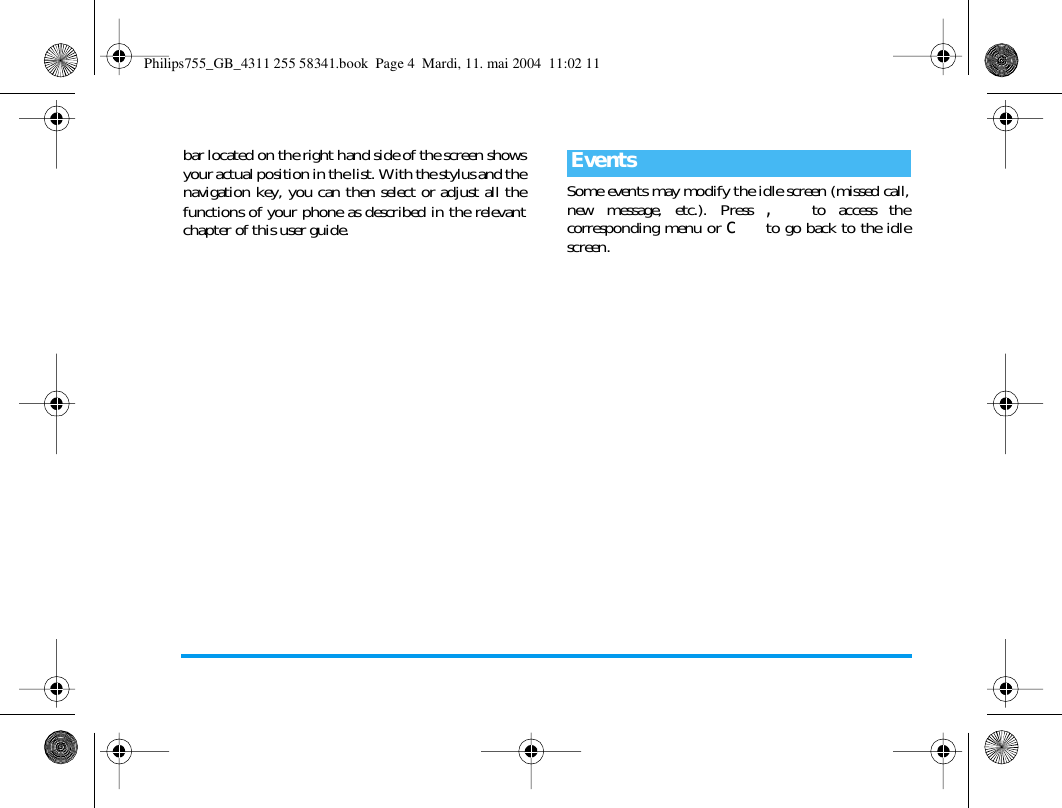 bar located on the right hand side of the screen showsyour actual position in the list. With the stylus and thenavigation key, you can then select or adjust all thefunctions of your phone as described in the relevantchapter of this user guide.Some events may modify the idle screen (missed call,new message, etc.). Press , to access thecorresponding menu or c to go back to the idlescreen.EventsPhilips755_GB_4311 255 58341.book  Page 4  Mardi, 11. mai 2004  11:02 11