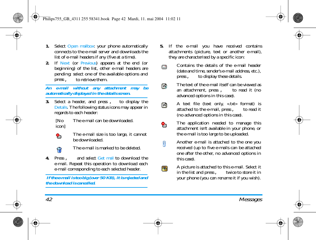 42 Messages1.Select Open mailbox: your phone automaticallyconnects to the e-mail server and downloads thelist of e-mail headers if any (five at a time).2.If Next (or Previous) appears at the end (orbeginning) of the list, other e-mail headers arepending: select one of the available options andpress , to retrieve them.An e-mail without any attachment may beautomatically displayed in the details screen.3.Select a header, and press ,to display theDetails. The following status icons may appear inregards to each header:4.Press , and select Get mail to download thee-mail. Repeat this operation to download eache-mail corresponding to each selected header. If the e-mail is too big (over 50 KB), it is rejected andthe download is cancelled.5.If the e-mail you have received containsattachments (picture, text or another e-mail),they are characterised by a specific icon:[Noicon] The e-mail can be downloaded.The e-mail size is too large, it cannotbe downloaded.The e-mail is marked to be deleted.Contains the details of the e-mail header(date and time, sender&rsquo;s e-mail address, etc.),press , to display these details.The text of the e-mail itself can be viewed asan attachment, press , to read it (noadvanced options in this case).A text file (text only, &laquo;.txt&raquo; format) isattached to the e-mail, press , to read it(no advanced options in this case).The application needed to manage thisattachment isn&rsquo;t available in your phone, orthe e-mail is too large to be uploaded.Another e-mail is attached to the one youreceived (up to five e-mails can be attachedone after the other, no advanced options inthis case).A picture is attached to this e-mail. Select itin the list and press , twice to store it inyour phone (you can rename it if you wish).Philips755_GB_4311 255 58341.book  Page 42  Mardi, 11. mai 2004  11:02 11