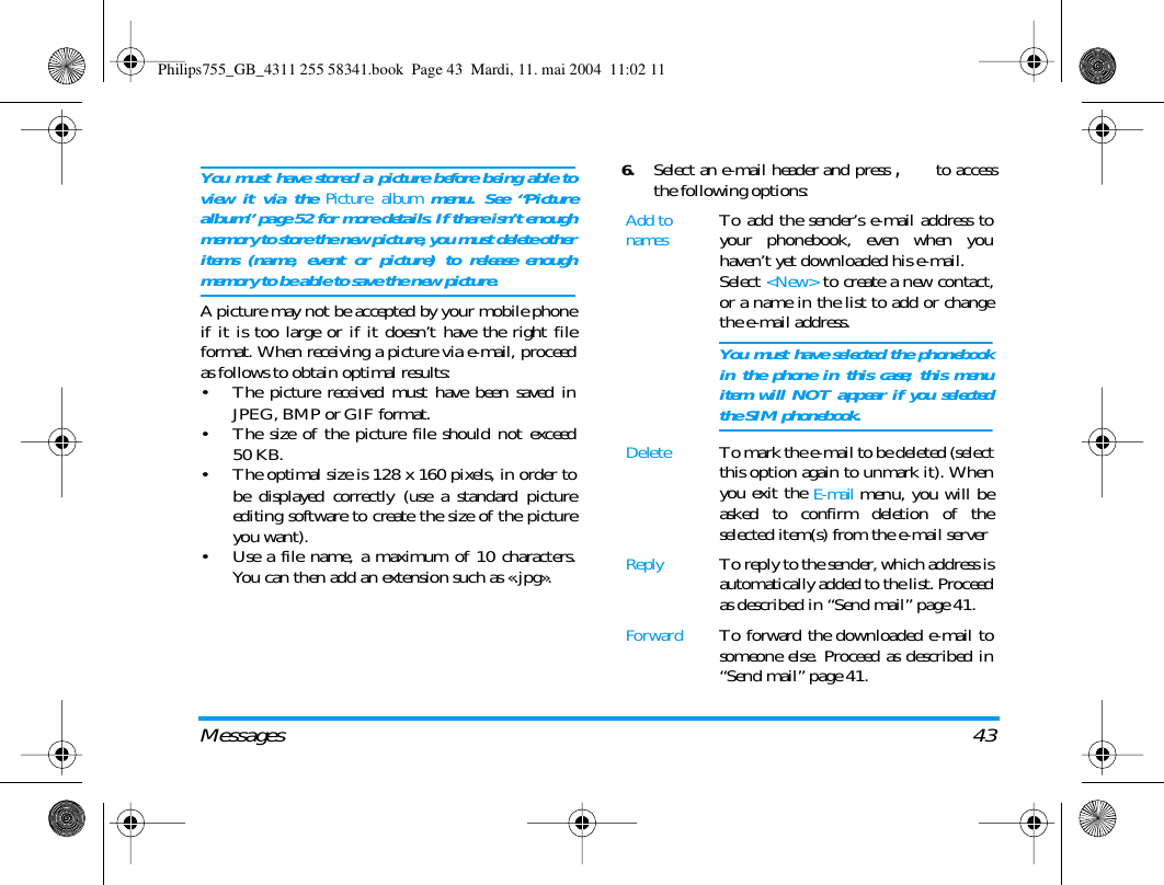 Messages 43You must have stored a picture before being able toview it via the Picture album menu. See &ldquo;Picturealbum&rdquo; page 52 for more details. If there isn&rsquo;t enoughmemory to store the new picture, you must delete otheritems (name, event or picture) to release enoughmemory to be able to save the new picture.A picture may not be accepted by your mobile phoneif it is too large or if it doesn&rsquo;t have the right fileformat. When receiving a picture via e-mail, proceedas follows to obtain optimal results:&bull; The picture received must have been saved inJPEG, BMP or GIF format.&bull; The size of the picture file should not exceed50 KB.&bull; The optimal size is 128 x 160 pixels, in order tobe displayed correctly (use a standard pictureediting software to create the size of the pictureyou want).&bull; Use a file name, a maximum of 10 characters.You can then add an extension such as &laquo;.jpg&raquo;.6.Select an e-mail header and press , to accessthe following options:Add to namesTo add the sender&rsquo;s e-mail address toyour phonebook, even when youhaven&rsquo;t yet downloaded his e-mail.Select <New> to create a new contact,or a name in the list to add or changethe e-mail address.You must have selected the phonebookin the phone in this case; this menuitem will NOT appear if you selectedthe SIM phonebook.DeleteTo mark the e-mail to be deleted (selectthis option again to unmark it). Whenyou exit the E-mail menu, you will beasked to confirm deletion of theselected item(s) from the e-mail serverReplyTo reply to the sender, which address isautomatically added to the list. Proceedas described in &ldquo;Send mail&rdquo; page 41.ForwardTo forward the downloaded e-mail tosomeone else. Proceed as described in&ldquo;Send mail&rdquo; page 41.Philips755_GB_4311 255 58341.book  Page 43  Mardi, 11. mai 2004  11:02 11