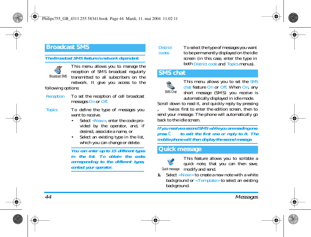 44 MessagesThe Broadcast SMS feature is network dependent.This menu allows you to manage thereception of SMS broadcast regularlytransmitted to all subscribers on thenetwork. It give you access to thefollowing options: This menu allows you to set the SMSchat feature On or Off. When On, anyshort message (SMS) you receive isautomatically displayed in idle mode.Scroll down to read it, and quickly reply by pressing, twice: first to enter the edition screen, then tosend your message. The phone will automatically goback to the idle screen.If you receive a second SMS while you are reading one,press c to exit the first one or reply to it. Themobile phone will then display the second message.This feature allows you to scribble aquick note, that you can then save,modify and send.1.Select <New> to create a new note with a whitebackground or <Template> to select an existingbackground.Broadcast SMSReceptionTo set the reception of cell broadcastmessages On or Off.TopicsTo define the type of messages youwant to receive.&bull; Select <New>, enter the code pro-vided by the operator, and, ifdesired, associate a name, or&bull; Select an existing type in the list,which you can change or delete.You can enter up to 15 different typesin the list. To obtain the codescorresponding to the different types,contact your operator.Broadcast SMSDistrict codesTo select the type of messages you wantto be permanently displayed on the idlescreen (in this case, enter the type inboth District code and To p ics menus).SMS chatQuick messageSMS ChatQuick messagePhilips755_GB_4311 255 58341.book  Page 44  Mardi, 11. mai 2004  11:02 11