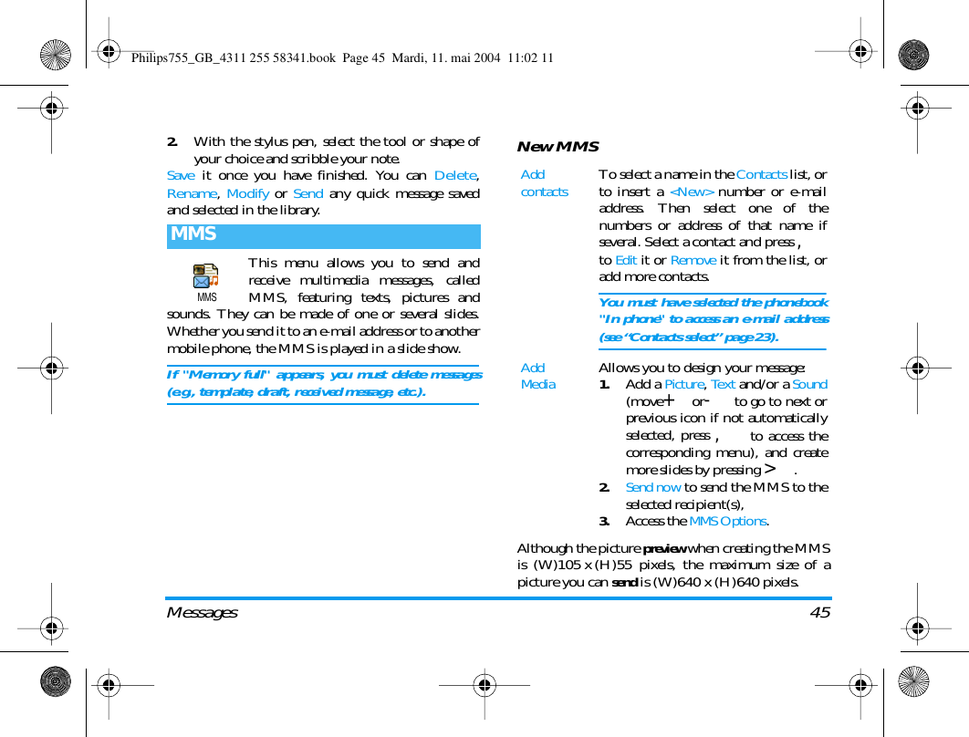 Messages 452.With the stylus pen, select the tool or shape ofyour choice and scribble your note.Save it once you have finished. You can Delete,Rename,  Modify or Send any quick message savedand selected in the library.This menu allows you to send andreceive multimedia messages, calledMMS, featuring texts, pictures andsounds. They can be made of one or several slides.Whether you send it to an e-mail address or to anothermobile phone, the MMS is played in a slide show.If "Memory full" appears, you must delete messages(e.g., template, draft, received message, etc.).New MMSAlthough the picture preview when creating the MMSis (W)105 x (H)55 pixels, the maximum size of apicture you can send is (W)640 x (H)640 pixels.MMSMMSAdd contactsTo select a name in the Contacts list, orto insert a <New> number or e-mailaddress. Then select one of thenumbers or address of that name ifseveral. Select a contact and press ,to Edit it or Remove it from the list, oradd more contacts.You must have selected the phonebook"In phone" to access an e-mail address(see &ldquo;Contacts select&rdquo; page 23).Add MediaAllows you to design your message:1.Add a Picture, Text and/or a Sound(move+or-to go to next orprevious icon if not automaticallyselected, press , to access thecorresponding menu), and createmore slides by pressing >.2.Send now to send the MMS to theselected recipient(s),3.Access the MMS Options.Philips755_GB_4311 255 58341.book  Page 45  Mardi, 11. mai 2004  11:02 11