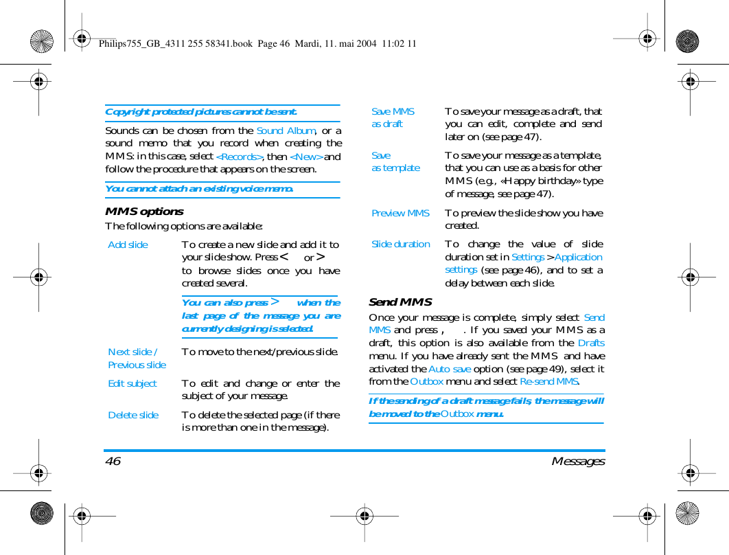 46 MessagesCopyright protected pictures cannot be sent.Sounds can be chosen from the Sound Album, or asound memo that you record when creating theMMS: in this case, select <Records>, then <New> andfollow the procedure that appears on the screen.You cannot attach an existing voice memo.MMS optionsThe following options are available:Send MMSOnce your message is complete, simply select SendMMS and press ,. If you saved your MMS as adraft, this option is also available from the Draftsmenu. If you have already sent the MMS  and haveactivated the Auto save option (see page 49), select itfrom the Outbox menu and select Re-send MMS.If the sending of a draft message fails, the message willbe moved to the Outbox menu.Add slideTo create a new slide and add it toyour slide show. Press < or >to browse slides once you havecreated several.You can also press > when thelast page of the message you arecurrently designing is selected.Next slide /Previous slideTo move to the next/previous slide.Edit subjectTo edit and change or enter thesubject of your message.Delete slideTo delete the selected page (if thereis more than one in the message).Save MMSas draftTo save your message as a draft, thatyou can edit, complete and sendlater on (see page 47).Saveas templateTo save your message as a template,that you can use as a basis for otherMMS (e.g., &laquo;Happy birthday&raquo; typeof message, see page 47).Preview MMSTo preview the slide show you havecreated.Slide durationTo change the value of slideduration set in Settings > Applicationsettings (see page 46), and to set adelay between each slide.Philips755_GB_4311 255 58341.book  Page 46  Mardi, 11. mai 2004  11:02 11