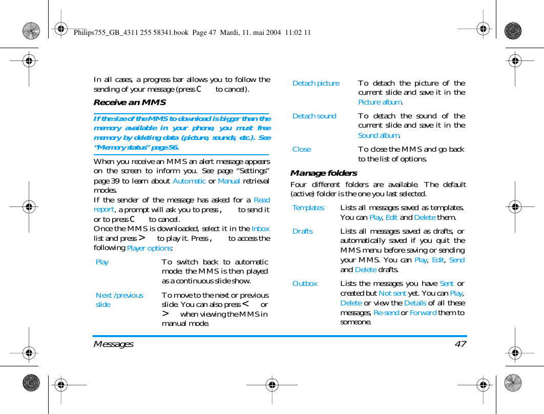 Messages 47In all cases, a progress bar allows you to follow thesending of your message (press c to cancel).Receive an MMSIf the size of the MMS to download is bigger than thememory available in your phone, you must freememory by deleting data (picture, sounds, etc.). See&ldquo;Memory status&rdquo; page 56.When you receive an MMS an alert message appearson the screen to inform you. See page &ldquo;Settings&rdquo;page 39 to learn about Automatic or Manual retrievalmodes. If the sender of the message has asked for a Readreport, a prompt will ask you to press , to send itor to press c to cancel.Once the MMS is downloaded, select it in the Inboxlist and press > to play it. Press , to access thefollowing Player options:Manage foldersFour different folders are available. The default(active) folder is the one you last selected.PlayTo switch back to automaticmode: the MMS is then playedas a continuous slide show.Next /previousslideTo move to the next or previousslide. You can also press < or> when viewing the MMS inmanual mode.Detach pictureTo detach the picture of thecurrent slide and save it in thePicture album.Detach soundTo detach the sound of thecurrent slide and save it in theSound album.CloseTo close the MMS and go backto the list of options.TemplatesLists all messages saved as templates.You can Play, Edit and Delete them.DraftsLists all messages saved as drafts, orautomatically saved if you quit theMMS menu before saving or sendingyour MMS. You can Play, Edit, Sendand Delete drafts.OutboxLists the messages you have Sent orcreated but Not sent yet. You can Play,Delete or view the Details of all thesemessages, Re-send or Forward them tosomeone.Philips755_GB_4311 255 58341.book  Page 47  Mardi, 11. mai 2004  11:02 11
