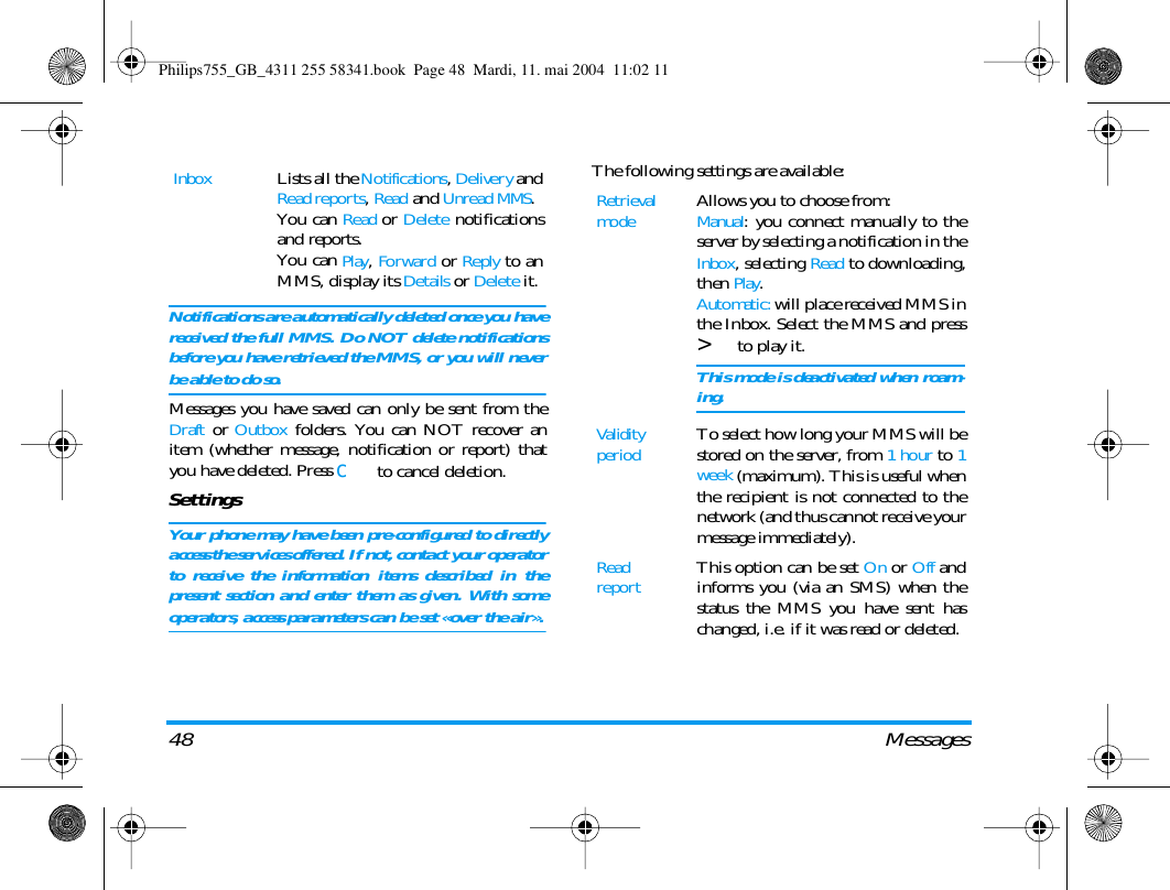 48 MessagesNotifications are automatically deleted once you havereceived the full MMS. Do NOT delete notificationsbefore you have retrieved the MMS, or you will neverbe able to do so.Messages you have saved can only be sent from theDraft or Outbox folders. You can NOT recover anitem (whether message, notification or report) thatyou have deleted. Press c to cancel deletion.SettingsYour phone may have been pre-configured to directlyaccess the services offered. If not, contact your operatorto receive the information items described in thepresent section and enter them as given. With someoperators, access parameters can be set &laquo;over the air&raquo;.The following settings are available:InboxLists all the Notifications, Delivery andRead reports, Read and Unread MMS.You can Read or Delete notificationsand reports.You can Play, Forward or Reply to anMMS, display its Details or Delete it.Retrieval modeAllows you to choose from:Manual: you connect manually to theserver by selecting a notification in theInbox, selecting Read to downloading,then Play.Automatic: will place received MMS inthe Inbox. Select the MMS and press> to play it.This mode is deactivated when roam-ing.Validity periodTo select how long your MMS will bestored on the server, from 1 hour to 1week (maximum). This is useful whenthe recipient is not connected to thenetwork (and thus cannot receive yourmessage immediately).Read reportThis option can be set On or Off andinforms you (via an SMS) when thestatus the MMS you have sent haschanged, i.e. if it was read or deleted.Philips755_GB_4311 255 58341.book  Page 48  Mardi, 11. mai 2004  11:02 11