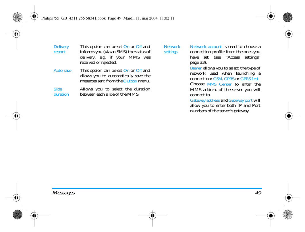 Messages 49Delivery reportThis option can be set On or Off andinforms you (via an SMS) the status ofdelivery, e.g. if your MMS wasreceived or rejected.Auto saveThis option can be set On or Off andallows you to automatically save themessages sent from the Outbox menu.Slide durationAllows you to select the durationbetween each slide of the MMS.Network settings Network account is used to choose aconnection profile from the ones youhave set (see &ldquo;Access settings&rdquo;page 33).Bearer allows you to select the type ofnetwork used when launching aconnection: GSM, GPRS or GPRS first.Choose MMS Center to enter theMMS address of the server you willconnect to.Gateway address and Gateway port willallow you to enter both IP and Portnumbers of the server&rsquo;s gateway.Philips755_GB_4311 255 58341.book  Page 49  Mardi, 11. mai 2004  11:02 11