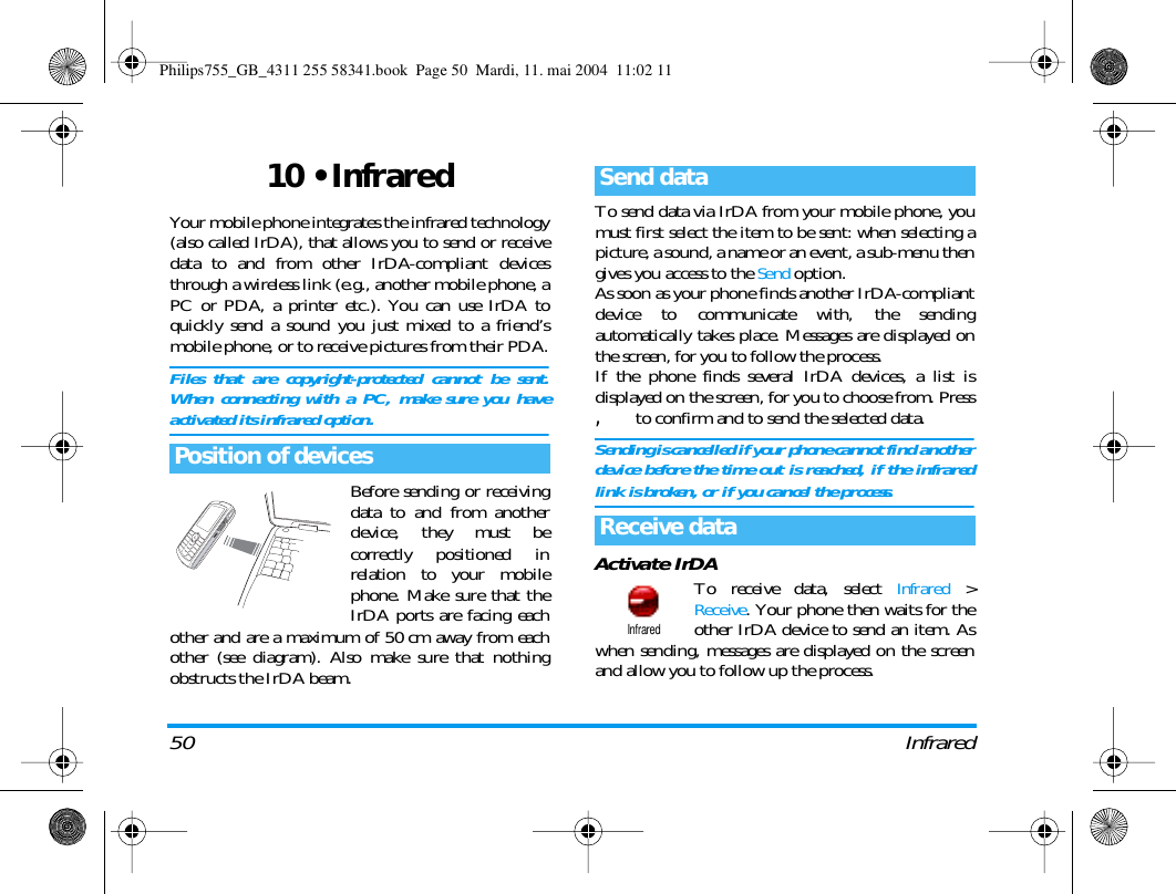 50 Infrared10 &bull; InfraredYour mobile phone integrates the infrared technology(also called IrDA), that allows you to send or receivedata to and from other IrDA-compliant devicesthrough a wireless link (e.g., another mobile phone, aPC or PDA, a printer etc.). You can use IrDA toquickly send a sound you just mixed to a friend&rsquo;smobile phone, or to receive pictures from their PDA.Files that are copyright-protected cannot be sent.When connecting with a PC, make sure you haveactivated its infrared option.Before sending or receivingdata to and from anotherdevice, they must becorrectly positioned inrelation to your mobilephone. Make sure that theIrDA ports are facing eachother and are a maximum of 50 cm away from eachother (see diagram). Also make sure that nothingobstructs the IrDA beam.To send data via IrDA from your mobile phone, youmust first select the item to be sent: when selecting apicture, a sound, a name or an event, a sub-menu thengives you access to the Send option.As soon as your phone finds another IrDA-compliantdevice to communicate with, the sendingautomatically takes place. Messages are displayed onthe screen, for you to follow the process.If the phone finds several IrDA devices, a list isdisplayed on the screen, for you to choose from. Press, to confirm and to send the selected data.Sending is cancelled if your phone cannot find anotherdevice before the time out is reached, if the infraredlink is broken, or if you cancel the process.Activate IrDATo receive data, select Infrared >Receive. Your phone then waits for theother IrDA device to send an item. Aswhen sending, messages are displayed on the screenand allow you to follow up the process.Position of devicesSend dataReceive dataInfraredPhilips755_GB_4311 255 58341.book  Page 50  Mardi, 11. mai 2004  11:02 11