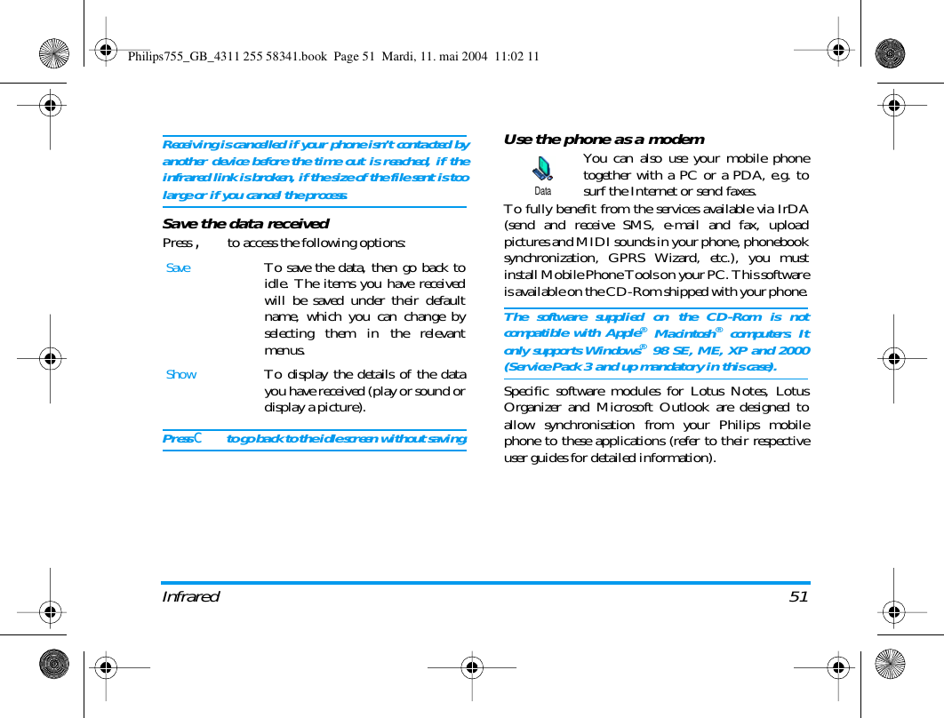 Infrared 51Receiving is cancelled if your phone isn&rsquo;t contacted byanother device before the time out is reached, if theinfrared link is broken, if the size of the file sent is toolarge or if you cancel the process.Save the data receivedPress , to access the following options:Press c to go back to the idle screen without saving.Use the phone as a modemYou can also use your mobile phonetogether with a PC or a PDA, e.g. tosurf the Internet or send faxes.To fully benefit from the services available via IrDA(send and receive SMS, e-mail and fax, uploadpictures and MIDI sounds in your phone, phonebooksynchronization, GPRS Wizard, etc.), you mustinstall Mobile Phone Tools on your PC. This softwareis available on the CD-Rom shipped with your phone.The software supplied on the CD-Rom is notcompatible with Apple&reg; Macintosh&reg; computers. Itonly supports Windows&reg; 98 SE, ME, XP and 2000(Service Pack 3 and up mandatory in this case).Specific software modules for Lotus Notes, LotusOrganizer and Microsoft Outlook are designed toallow synchronisation from your Philips mobilephone to these applications (refer to their respectiveuser guides for detailed information).SaveTo save the data, then go back toidle. The items you have receivedwill be saved under their defaultname, which you can change byselecting them in the relevantmenus.ShowTo display the details of the datayou have received (play or sound ordisplay a picture).DataPhilips755_GB_4311 255 58341.book  Page 51  Mardi, 11. mai 2004  11:02 11