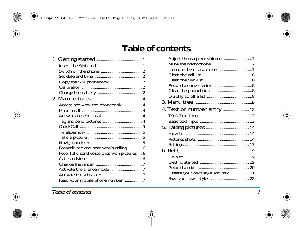Table of contents iTable of contents1. Getting started ............................................1Insert the SIM card ...........................................1Switch on the phone ........................................2Set date and time ..............................................2Copy the SIM phonebook ...............................2Calibration ..........................................................2Charge the battery  ...........................................22. Main features ................................................4Access and view the phonebook ...................4Make a call ..........................................................4Answer and end a call ......................................4Tag and send pictures ......................................4QuickCall ............................................................5TV slideshow ......................................................5Take a picture ....................................................5Navigation icon ..................................................5Fotocall: see and hear who&rsquo;s calling ..............6Foto Talk: send voice clips with pictures ....6Call handsfree ....................................................6Change the ringer .............................................7Activate the silence mode  ..............................7Activate the vibra alert ....................................7Read your mobile phone number .................7Adjust the earpiece volume  ...........................7Mute the microphone ......................................7Unmute the microphone ................................7Clear the call list ...............................................8Clear the SMS list  .............................................8Record a conversation ....................................8Clear the phonebook  ......................................8Quickly scroll a list ...........................................83. Menu tree .......................................................94. Text or number entry .........................12T9&reg; Text input .............................................. 12Basic text input ............................................... 135. Taking pictures ......................................... 14How to... .......................................................... 14Pictures shots ................................................. 14Settings ............................................................. 176. BeDJ ................................................................ 19How to... .......................................................... 19Getting started ............................................... 19Record a mix .................................................. 20Create your own style and mix ................. 21Save your own styles .................................... 22Philips755_GB_4311 255 58341TDM.fm  Page i  Jeudi, 13. mai 2004  11:02 11