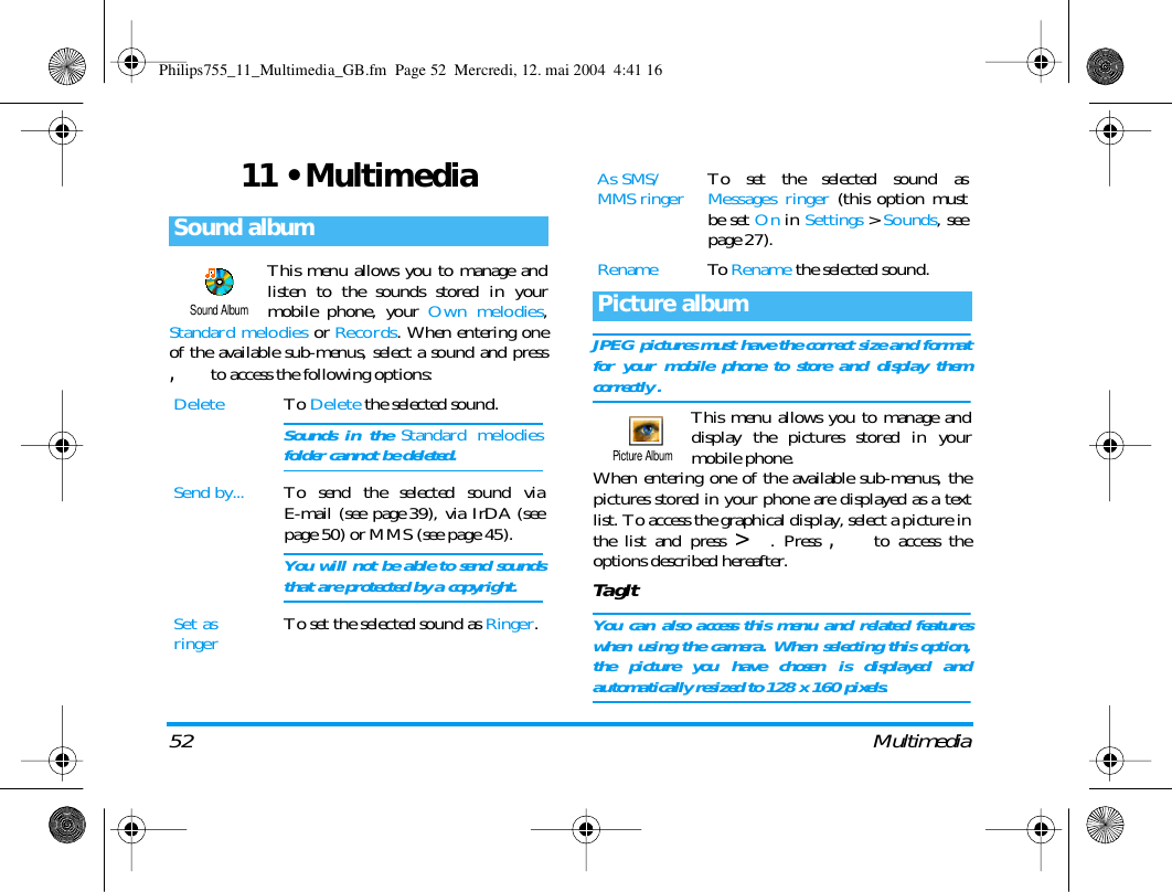 52 Multimedia11 &bull; MultimediaThis menu allows you to manage andlisten to the sounds stored in yourmobile phone, your Own melodies,Standard melodies or Records. When entering oneof the available sub-menus, select a sound and press, to access the following options:JPEG pictures must have the correct size and formatfor your mobile phone to store and display themcorrectly .This menu allows you to manage anddisplay the pictures stored in yourmobile phone.When entering one of the available sub-menus, thepictures stored in your phone are displayed as a textlist. To access the graphical display, select a picture inthe list and press >. Press , to access theoptions described hereafter.TagItYou can also access this menu and related featureswhen using the camera. When selecting this option,the picture you have chosen is displayed andautomatically resized to 128 x 160 pixels.Sound albumDelete To Delete the selected sound.Sounds in the Standard melodiesfolder cannot be deleted.Send by... To send the selected sound viaE-mail (see page 39), via IrDA (seepage 50) or MMS (see page 45).You will not be able to send soundsthat are protected by a copyright.Set as ringer To set the selected sound as Ringer.Sound AlbumAs SMS/MMS ringer To set the selected sound asMessages ringer (this option mustbe set On in Settings > Sounds, seepage 27).Rename To  Rename the selected sound.Picture albumPicture AlbumPhilips755_11_Multimedia_GB.fm  Page 52  Mercredi, 12. mai 2004  4:41 16
