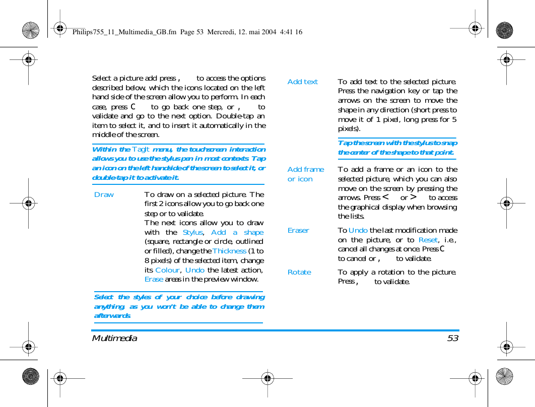 Multimedia 53Select a picture add press , to access the optionsdescribed below, which the icons located on the lefthand side of the screen allow you to perform. In eachcase, press c to go back one step, or , tovalidate and go to the next option. Double-tap anitem to select it, and to insert it automatically in themiddle of the screen.Within the TagIt menu, the touchscreen interactionallows you to use the stylus pen in most contexts. Tapan icon on the left handside of the screen to select it, ordouble-tap it to activate it.Draw To draw on a selected picture. Thefirst 2 icons allow you to go back onestep or to validate.The next icons allow you to drawwith the Stylus,  Add a shape(square, rectangle or circle, outlinedor filled), change the Thickness (1 to8 pixels) of the selected item, changeits Colour,  Undo the latest action,Erase areas in the preview window.Select the styles of your choice before drawinganything, as you won&rsquo;t be able to change themafterwards.Add text To add text to the selected picture.Press the navigation key or tap thearrows on the screen to move theshape in any direction (short press tomove it of 1 pixel, long press for 5pixels).Tap the screen with the stylus to snapthe center of the shape to that point.Add frame or icon To add a frame or an icon to theselected picture, which you can alsomove on the screen by pressing thearrows. Press < or > to accessthe graphical display when browsingthe lists.Eraser To  Undo the last modification madeon the picture, or to Reset, i.e.,cancel all changes at once. Press cto cancel or , to validate.Rotate To apply a rotation to the picture.Press , to validate.Philips755_11_Multimedia_GB.fm  Page 53  Mercredi, 12. mai 2004  4:41 16