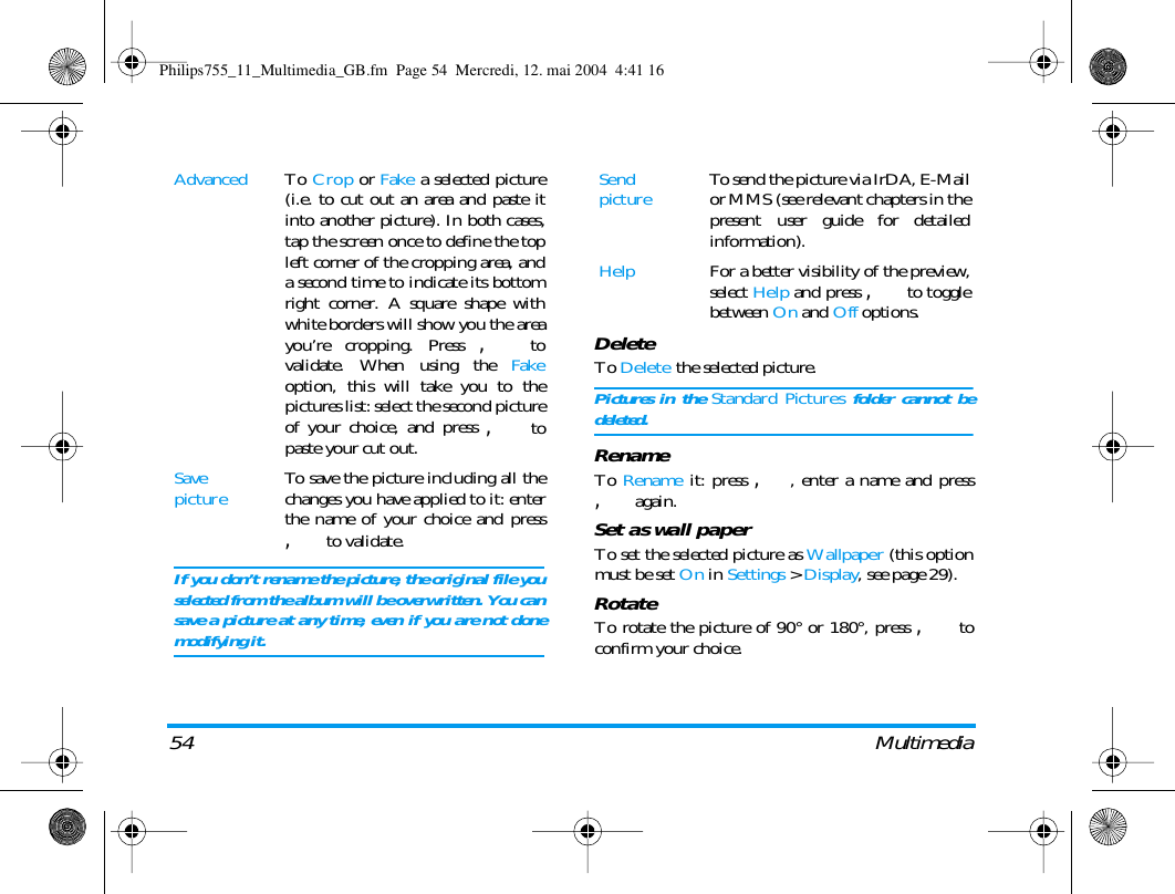 54 MultimediaDeleteTo Delete the selected picture.Pictures in the Standard Pictures folder cannot bedeleted.RenameTo Rename it: press ,, enter a name and press, again.Set as wall paperTo set the selected picture as Wallpaper (this optionmust be set On in Settings > Display, see page 29).RotateTo rotate the picture of 90&deg; or 180&deg;, press , toconfirm your choice.Advanced To Crop or Fake a selected picture(i.e. to cut out an area and paste itinto another picture). In both cases,tap the screen once to define the topleft corner of the cropping area, anda second time to indicate its bottomright corner. A square shape withwhite borders will show you the areayou&rsquo;re cropping. Press , tovalidate. When using the Fakeoption, this will take you to thepictures list: select the second pictureof your choice, and press , topaste your cut out.Save picture To save the picture including all thechanges you have applied to it: enterthe name of your choice and press, to validate.If you don&rsquo;t rename the picture, the original file youselected from the album will be overwritten. You cansave a picture at any time, even if you are not donemodifying it.Send picture To send the picture via IrDA, E-Mailor MMS (see relevant chapters in thepresent user guide for detailedinformation).Help For a better visibility of the preview,select Help and press , to togglebetween On and Off options.Philips755_11_Multimedia_GB.fm  Page 54  Mercredi, 12. mai 2004  4:41 16