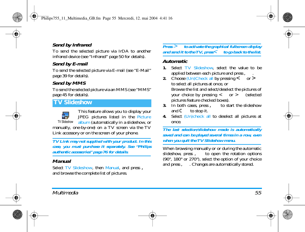 Multimedia 55Send by InfraredTo send the selected picture via IrDA to anotherinfrared device (see &ldquo;Infrared&rdquo; page 50 for details).Send by E-mailTo send the selected picture via E-mail (see &ldquo;E-Mail&rdquo;page 39 for details).Send by MMSTo send the selected picture via an MMS (see &ldquo;MMS&rdquo;page 45 for details).This feature allows you to display yourJPEG pictures listed in the Picturealbum (automatically in a slideshow, ormanually, one-by-one) on a TV screen via the TVLink accessory or on the screen of your phone.TV Link may not supplied with your product. In thiscase, you must purchase it separately. See &ldquo;Philipsauthentic accessories&rdquo; page 76 for details.ManualSelect TV Slideshow, then Manual, and press ,and browse the complete list of pictures.Press > to activate the graphical fullscreen displayand send it to the TV, press< to go back to the list.Automatic1.Select  TV Slideshow, select the value to beapplied between each picture and press ,.2.Choose (Un)Check all by pressing < or >to select all pictures at once, orBrowse the list and select/deselect the pictures ofyour choice by pressing < or > (selectedpictures feature checked boxes).3.In both cases, press , to start the slideshowand c to stop it.4.Select  (Un)check all to deselect all pictures atonce.The last selection/slideshow made is automaticallysaved and can be played several times in a row, evenwhen you quit the TV Slideshow menu.When browsing manually or or during the automaticslideshow, press , to open the rotation options(90&deg;, 180&deg; or 270&deg;), select the option of your choiceand press ,. Changes are automatically stored.TV SlideshowTV SlideshowPhilips755_11_Multimedia_GB.fm  Page 55  Mercredi, 12. mai 2004  4:41 16