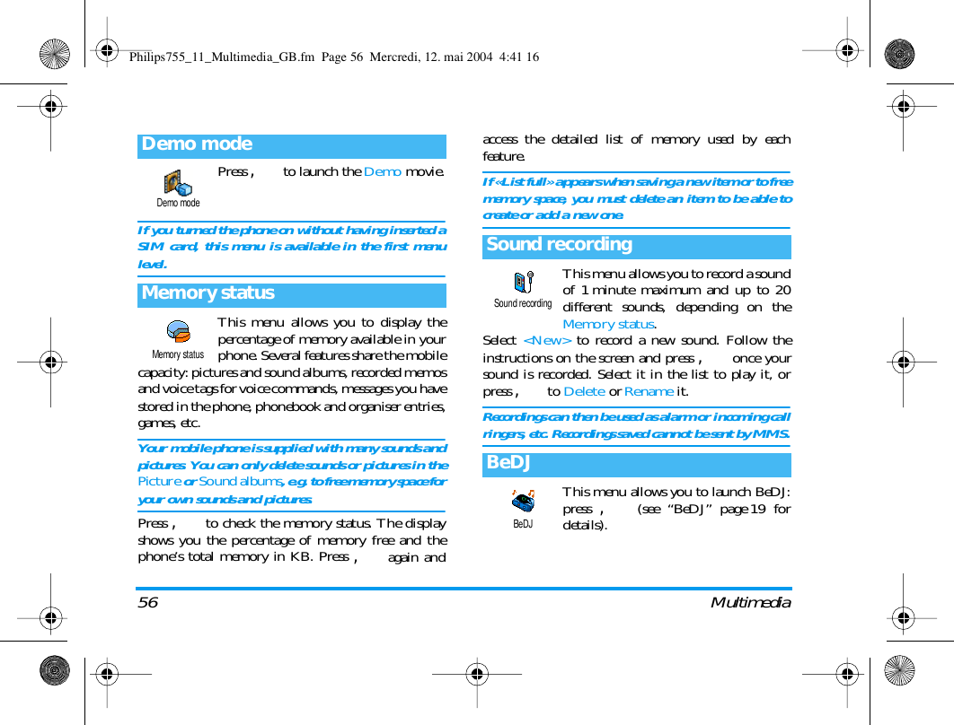 56 MultimediaPress , to launch the Demo movie.If you turned the phone on without having inserted aSIM card, this menu is available in the first menulevel.This menu allows you to display thepercentage of memory available in yourphone. Several features share the mobilecapacity: pictures and sound albums, recorded memosand voice tags for voice commands, messages you havestored in the phone, phonebook and organiser entries,games, etc.Your mobile phone is supplied with many sounds andpictures. You can only delete sounds or pictures in thePicture or Sound albums, e.g. to free memory space foryour own sounds and pictures.Press , to check the memory status. The displayshows you the percentage of memory free and thephone&rsquo;s total memory in KB. Press , again andaccess the detailed list of memory used by eachfeature.If &laquo;List full&raquo; appears when saving a new item or to freememory space, you must delete an item to be able tocreate or add a new one.This menu allows you to record a soundof 1 minute maximum and up to 20different sounds, depending on theMemory status.Select  <New> to record a new sound. Follow theinstructions on the screen and press , once yoursound is recorded. Select it in the list to play it, orpress , to Delete or Rename it.Recordings can then be used as alarm or incoming callringers, etc. Recordings saved cannot be sent by MMS.This menu allows you to launch BeDJ:press , (see &ldquo;BeDJ&rdquo; page 19 fordetails).Demo modeMemory statusDemo modeMemory statusSound recordingBeDJSound recordingBeDJPhilips755_11_Multimedia_GB.fm  Page 56  Mercredi, 12. mai 2004  4:41 16