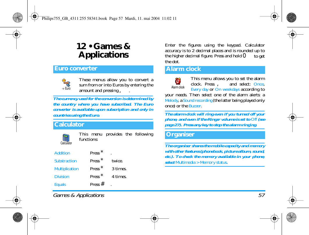 Games &amp; Applications 5712 &bull; Games &amp; ApplicationsThese menus allow you to convert asum from or into Euros by entering theamount and pressing ,.The currency used for the conversion is determined bythe country where you have subscribed. The Euroconverter is available upon subscription and only incountries using the Euro.This menu provides the followingfunctions:Enter the figures using the keypad. Calculatoraccuracy is to 2 decimal places and is rounded up tothe higher decimal figure. Press and hold 0 to getthe dot.This menu allows you to set the alarmclock. Press , and select: Once,Every day or On weekdays according toyour needs. Then select one of the alarm alerts: aMelody, a Sound recording (the latter being played onlyonce) or the Buzzer.The alarm clock will ring even if you turned off yourphone, and even if the Ringer volume is set to Off (seepage 27). Press any key to stop the alarm ringing.The organiser shares the mobile capacity and memorywith other features (phonebook, picture album, sound,etc.). To check the memory available in your phone,select Multimedia > Memory status.Euro converterCalculatorAdditionPress *.SubstractionPress * twice.MultiplicationPress * 3 times.DivisionPress * 4 times.EqualsPress #.-> EuroCalculatorAlarm clockOrganiserAlarm clockPhilips755_GB_4311 255 58341.book  Page 57  Mardi, 11. mai 2004  11:02 11
