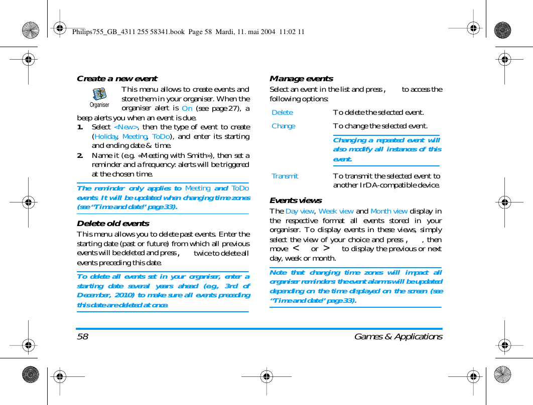 58 Games &amp; ApplicationsCreate a new eventThis menu allows to create events andstore them in your organiser. When theorganiser alert is On (see page 27), abeep alerts you when an event is due.1.Select <New>, then the type of event to create(Holiday, Meeting, ToDo), and enter its startingand ending date &amp; time.2.Name it (e.g. &laquo;Meeting with Smith&raquo;), then set areminder and a frequency: alerts will be triggeredat the chosen time. The reminder only applies to Meeting and ToDoevents. It will be updated when changing time zones(see &ldquo;Time and date&rdquo; page 33).Delete old eventsThis menu allows you to delete past events. Enter thestarting date (past or future) from which all previousevents will be deleted and press ,twice to delete allevents preceding this date.To delete all events set in your organiser, enter astarting date several years ahead (e.g., 3rd ofDecember, 2010) to make sure all events precedingthis date are deleted at once.Manage eventsSelect an event in the list and press , to access thefollowing options:Events viewsThe Day view, Week view and Month view display inthe respective format all events stored in yourorganiser. To display events in these views, simplyselect the view of your choice and press ,, thenmove  < or  > to display the previous or nextday, week or month.Note that changing time zones will impact allorganiser reminders: the event alarms will be updateddepending on the time displayed on the screen (see&ldquo;Time and date&rdquo; page 33).OrganiserDeleteTo delete the selected event.ChangeTo change the selected event.Changing a repeated event willalso modify all instances of thisevent.TransmitTo transmit the selected event toanother IrDA-compatible device.Philips755_GB_4311 255 58341.book  Page 58  Mardi, 11. mai 2004  11:02 11