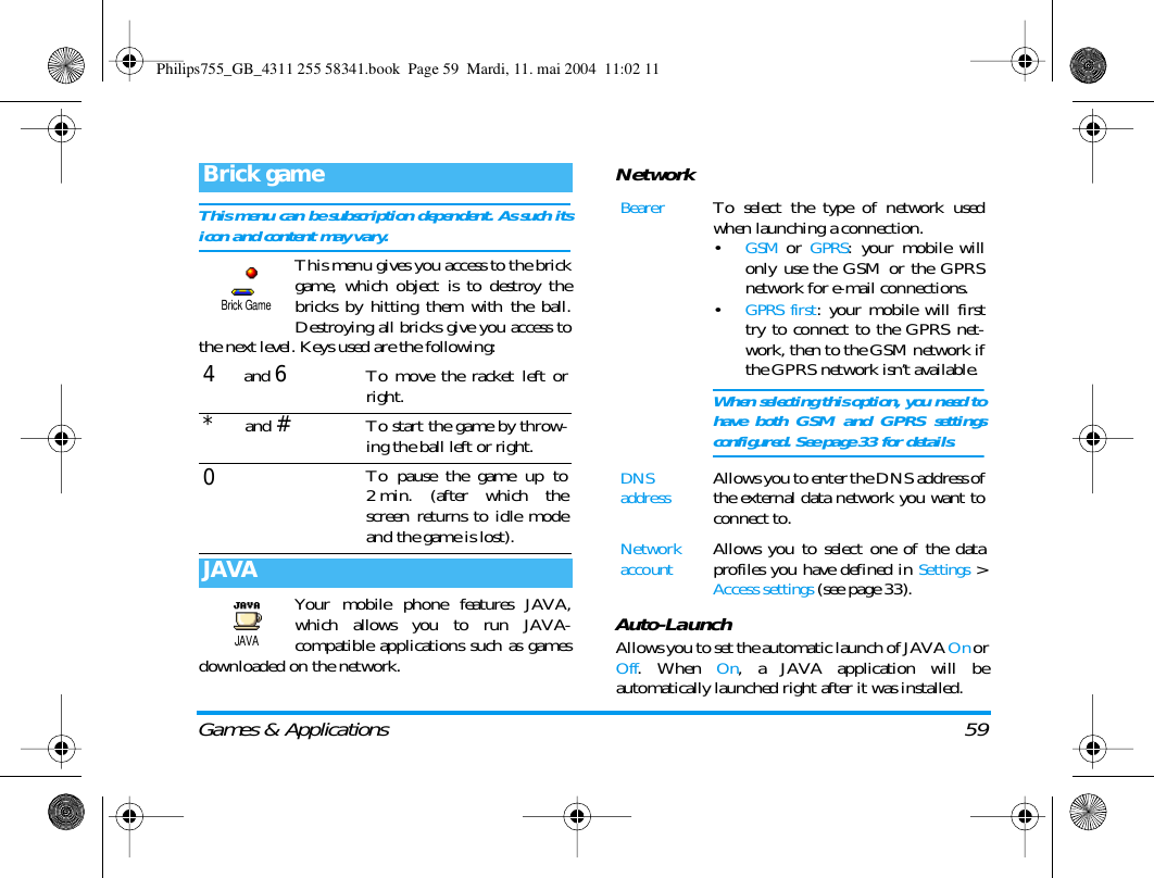 Games &amp; Applications 59This menu can be subscription dependent. As such itsicon and content may vary.This menu gives you access to the brickgame, which object is to destroy thebricks by hitting them with the ball.Destroying all bricks give you access tothe next level. Keys used are the following:Your mobile phone features JAVA,which allows you to run JAVA-compatible applications such as gamesdownloaded on the network.NetworkAuto-LaunchAllows you to set the automatic launch of JAVA On orOff. When On, a JAVA application will beautomatically launched right after it was installed.Brick game4 and 6To move the racket left orright.* and #To start the game by throw-ing the ball left or right.0To pause the game up to2 min. (after which thescreen returns to idle modeand the game is lost).JAVABrick GameJAVABearerTo select the type of network usedwhen launching a connection.&bull;GSM or GPRS: your mobile willonly use the GSM or the GPRSnetwork for e-mail connections.&bull;GPRS first: your mobile will firsttry to connect to the GPRS net-work, then to the GSM network ifthe GPRS network isn&rsquo;t available.When selecting this option, you need tohave both GSM and GPRS settingsconfigured. See page 33 for details.DNS addressAllows you to enter the DNS address ofthe external data network you want toconnect to.Network accountAllows you to select one of the dataprofiles you have defined in Settings >Access settings (see page 33).Philips755_GB_4311 255 58341.book  Page 59  Mardi, 11. mai 2004  11:02 11