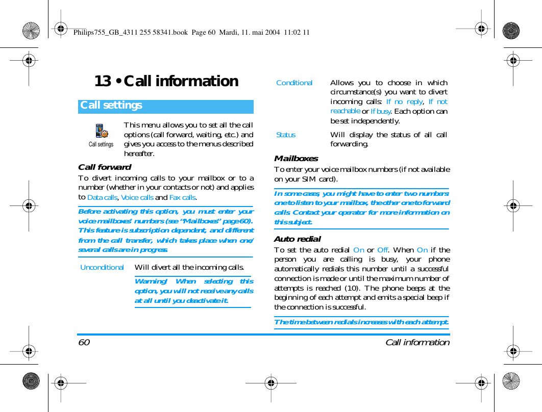 60 Call information13 &bull; Call informationThis menu allows you to set all the calloptions (call forward, waiting, etc.) andgives you access to the menus describedhereafter.Call forwardTo divert incoming calls to your mailbox or to anumber (whether in your contacts or not) and appliesto Data calls, Voice calls and Fax calls.Before activating this option, you must enter yourvoice mailboxes&rsquo; numbers (see &ldquo;Mailboxes&rdquo; page 60).This feature is subscription dependent, and differentfrom the call transfer, which takes place when one/several calls are in progress.MailboxesTo enter your voice mailbox numbers (if not availableon your SIM card).In some cases, you might have to enter two numbers:one to listen to your mailbox, the other one to forwardcalls. Contact your operator for more information onthis subject.Auto redialTo set the auto redial On or Off. When On if theperson you are calling is busy, your phoneautomatically redials this number until a successfulconnection is made or until the maximum number ofattempts is reached (10). The phone beeps at thebeginning of each attempt and emits a special beep ifthe connection is successful.The time between redials increases with each attempt.Call settingsUnconditionalWill divert all the incoming calls.Warning! When selecting thisoption, you will not receive any callsat all until you deactivate it.Call settingsConditionalAllows you to choose in whichcircumstance(s) you want to divertincoming calls: If no reply, If notreachable or If busy. Each option canbe set independently.StatusWill display the status of all callforwarding.Philips755_GB_4311 255 58341.book  Page 60  Mardi, 11. mai 2004  11:02 11
