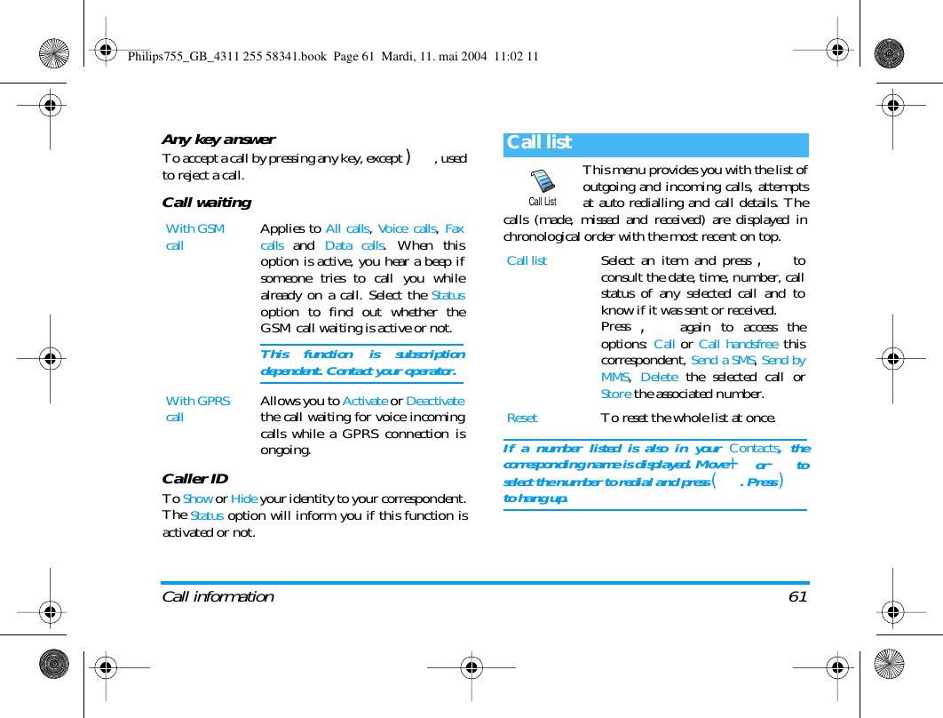 Call information 61Any key answerTo accept a call by pressing any key, except ), usedto reject a call.Call waitingCaller IDTo Show or Hide your identity to your correspondent.The Status option will inform you if this function isactivated or not.This menu provides you with the list ofoutgoing and incoming calls, attemptsat auto redialling and call details. Thecalls (made, missed and received) are displayed inchronological order with the most recent on top.If a number listed is also in your Contacts, thecorresponding name is displayed. Move+or-toselect the number to redial and press (. Press )to hang up.With GSM callApplies to All calls, Voice calls, Faxcalls and Data calls. When thisoption is active, you hear a beep ifsomeone tries to call you whilealready on a call. Select the Statusoption to find out whether theGSM call waiting is active or not. This function is subscriptiondependent. Contact your operator.With GPRS callAllows you to Activate or Deactivatethe call waiting for voice incomingcalls while a GPRS connection isongoing.Call listCall listSelect an item and press , toconsult the date, time, number, callstatus of any selected call and toknow if it was sent or received. Press , again to access theoptions: Call or Call handsfree thiscorrespondent, Send a SMS, Send byMMS, Delete the selected call orStore the associated number.ResetTo reset the whole list at once.Call ListPhilips755_GB_4311 255 58341.book  Page 61  Mardi, 11. mai 2004  11:02 11