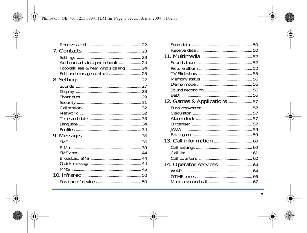 iiReceive a call ................................................... 227. Contacts .......................................................23Settings .............................................................23Add contacts in a phonebook ..................... 24Fotocall: see &amp; hear who&rsquo;s calling ..............24Edit and manage contacts .............................258. Settings .......................................................... 27Sounds ..............................................................27Display ..............................................................28Short cuts  ........................................................ 29Security ............................................................. 31Calibration .......................................................32Network ..........................................................32Time and date .................................................33Language ...........................................................34Profiles ..............................................................349. Messages .......................................................36SMS .................................................................... 36E-Mail ................................................................ 39SMS chat ...........................................................44Broadcast SMS ................................................ 44Quick message ................................................ 44MMS .................................................................. 4510. Infrared .......................................................50Position of devices ......................................... 50Send data ......................................................... 50Receive data .................................................... 5011. Multimedia ................................................ 52Sound album  ................................................... 52Picture album .................................................. 52TV Slideshow .................................................. 55Memory status ................................................ 56Demo mode ....................................................56Sound recording ............................................. 56BeDJ .................................................................. 5612. Games &amp; Applications ...................... 57Euro converter ............................................... 57Calculator ........................................................ 57Alarm clock ..................................................... 57Organiser ......................................................... 57JAVA ................................................................. 59Brick game ....................................................... 5913. Call information .................................... 60Call settings ..................................................... 60Call list .............................................................. 61Call counters .................................................. 6214. Operator services ............................... 64WAP ................................................................. 64DTMF tones ....................................................66Make a second call ......................................... 67Philips755_GB_4311 255 58341TDM.fm  Page ii  Jeudi, 13. mai 2004  11:02 11