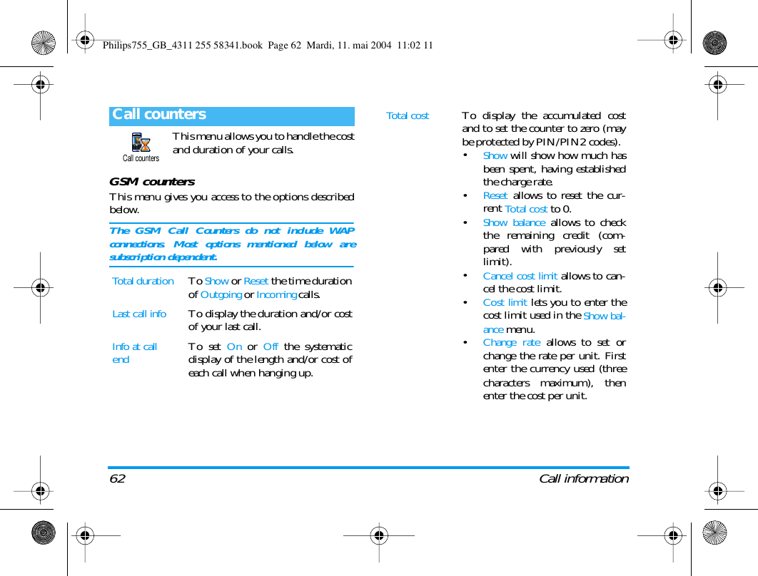 62 Call informationThis menu allows you to handle the costand duration of your calls.GSM countersThis menu gives you access to the options describedbelow.The GSM Call Counters do not include WAPconnections. Most options mentioned below aresubscription dependent.Call countersTotal durationTo Show or Reset the time durationof Outgoing or Incoming calls.Last call infoTo display the duration and/or costof your last call.Info at call endTo set On or Off the systematicdisplay of the length and/or cost ofeach call when hanging up.Call countersTotal costTo display the accumulated costand to set the counter to zero (maybe protected by PIN/PIN2 codes).&bull;Show will show how much hasbeen spent, having establishedthe charge rate.&bull;Reset allows to reset the cur-rent Total cost to 0.&bull;Show balance allows to checkthe remaining credit (com-pared with previously setlimit).&bull;Cancel cost limit allows to can-cel the cost limit.&bull;Cost limit lets you to enter thecost limit used in the Show bal-ance menu.&bull;Change rate allows to set orchange the rate per unit. Firstenter the currency used (threecharacters maximum), thenenter the cost per unit.Philips755_GB_4311 255 58341.book  Page 62  Mardi, 11. mai 2004  11:02 11
