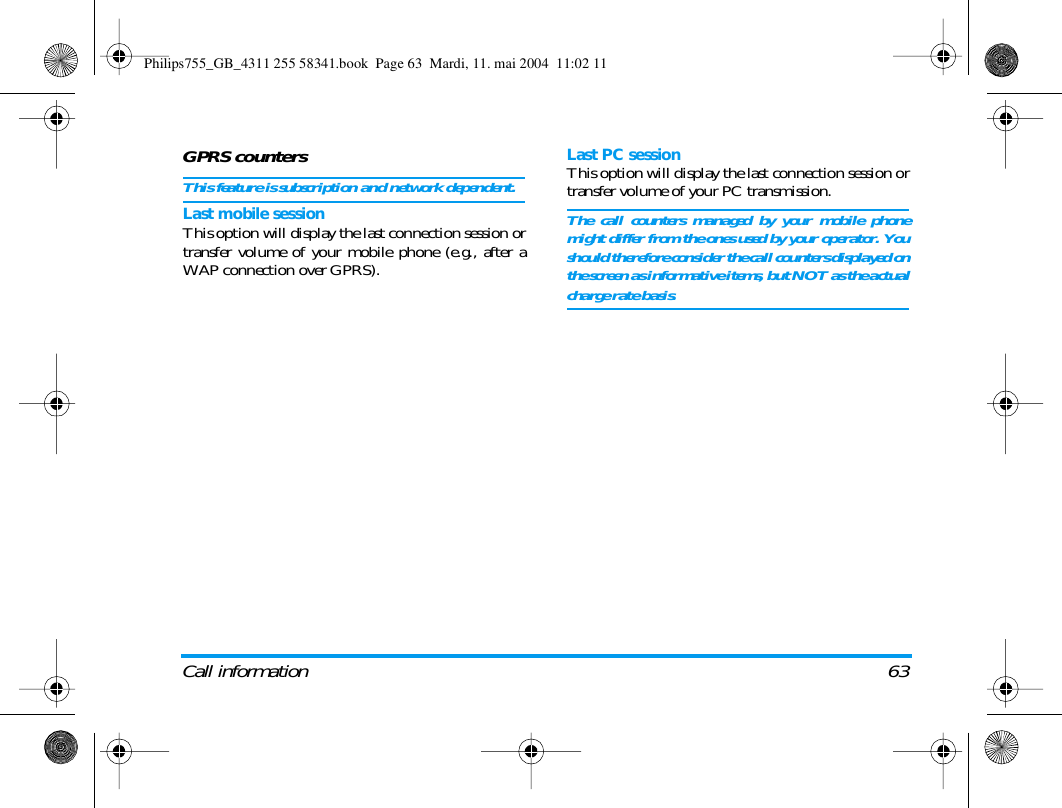 Call information 63GPRS countersThis feature is subscription and network dependent.Last mobile sessionThis option will display the last connection session ortransfer volume of your mobile phone (e.g., after aWAP connection over GPRS).Last PC sessionThis option will display the last connection session ortransfer volume of your PC transmission.The call counters managed by your mobile phonemight differ from the ones used by your operator. Youshould therefore consider the call counters displayed onthe screen as informative items, but NOT as the actualcharge rate basis.Philips755_GB_4311 255 58341.book  Page 63  Mardi, 11. mai 2004  11:02 11