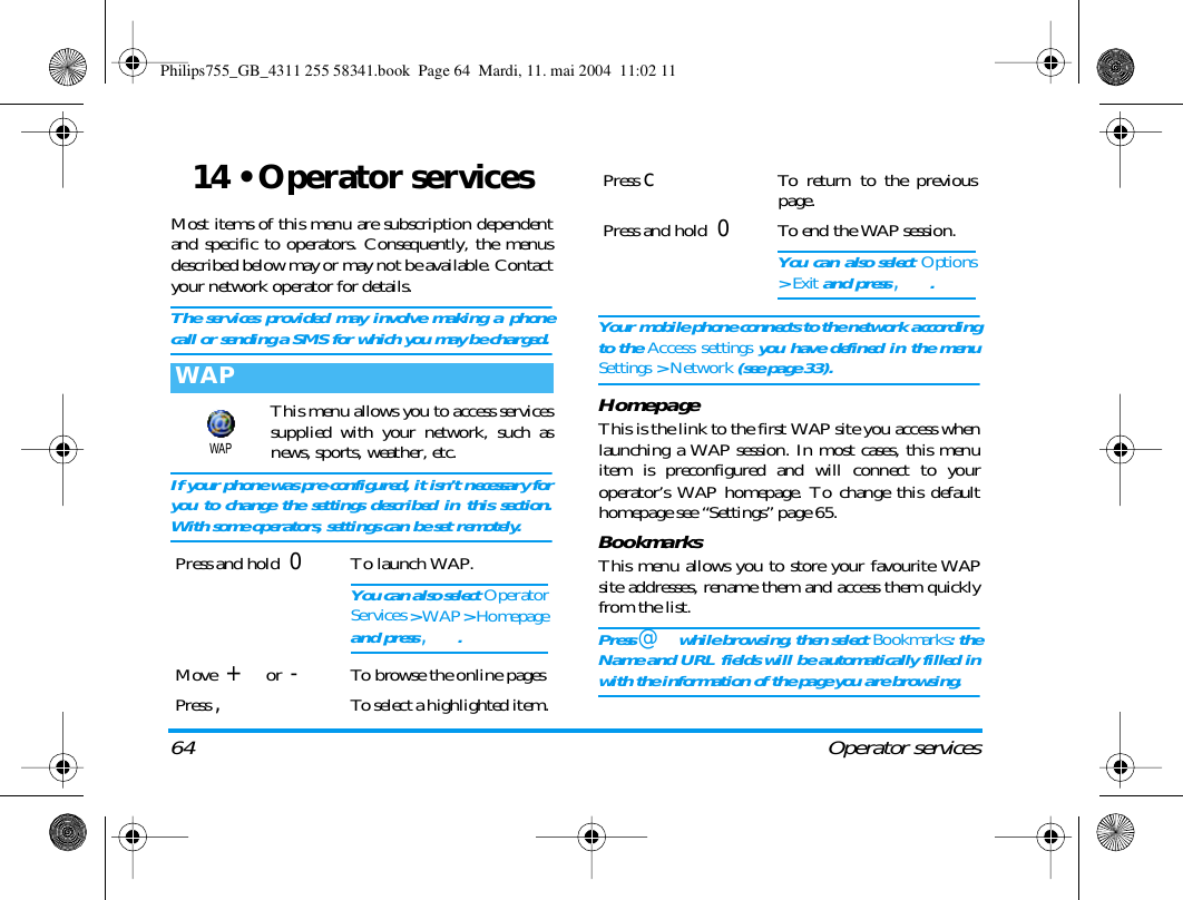 64 Operator services14 &bull; Operator servicesMost items of this menu are subscription dependentand specific to operators. Consequently, the menusdescribed below may or may not be available. Contactyour network operator for details.The services provided may involve making a phonecall or sending a SMS for which you may be charged.This menu allows you to access servicessupplied with your network, such asnews, sports, weather, etc.If your phone was pre-configured, it isn&rsquo;t necessary foryou to change the settings described in this section.With some operators, settings can be set remotely.Your mobile phone connects to the network accordingto the Access settings you have defined in the menuSettings > Network (see page 33).HomepageThis is the link to the first WAP site you access whenlaunching a WAP session. In most cases, this menuitem is preconfigured and will connect to youroperator&rsquo;s WAP homepage. To change this defaulthomepage see &ldquo;Settings&rdquo; page 65.BookmarksThis menu allows you to store your favourite WAPsite addresses, rename them and access them quicklyfrom the list.Press @ while browsing, then select Bookmarks: theName and URL fields will be automatically filled inwith the information of the page you are browsing.WAPPress and hold 0To launch WAP.You can also select OperatorServices > WAP > Homepageand press ,.Move  + or  -To browse the online pagesPress ,To select a highlighted item.WAPPress cTo return to the previouspage.Press and hold 0To end the WAP session.You can also select Options> Exit and press ,.Philips755_GB_4311 255 58341.book  Page 64  Mardi, 11. mai 2004  11:02 11