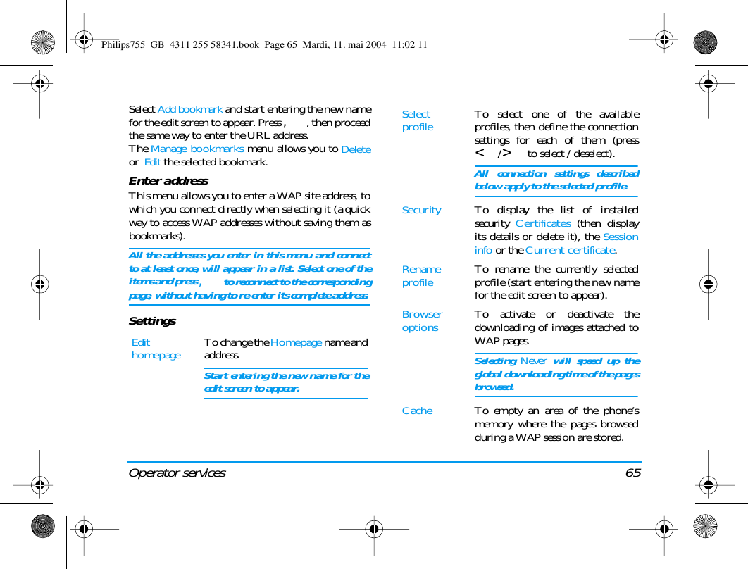Operator services 65Select Add bookmark and start entering the new namefor the edit screen to appear. Press ,, then proceedthe same way to enter the URL address.The Manage bookmarks menu allows you to Deleteor  Edit the selected bookmark.Enter addressThis menu allows you to enter a WAP site address, towhich you connect directly when selecting it (a quickway to access WAP addresses without saving them asbookmarks).All the addresses you enter in this menu and connectto at least once, will appear in a list. Select one of theitems and press , to reconnect to the correspondingpage, without having to re-enter its complete address.SettingsEdit homepage To change the Homepage name andaddress.Start entering the new name for theedit screen to appear.Select profile To select one of the availableprofiles, then define the connectionsettings for each of them (press</> to select / deselect).All connection settings describedbelow apply to the selected profile.Security To display the list of installedsecurity  Certificates (then displayits details or delete it), the Sessioninfo or the Current certificate.Rename profile To rename the currently selectedprofile (start entering the new namefor the edit screen to appear).Browser options To activate or deactivate thedownloading of images attached toWAP pages.Selecting Never will speed up theglobal downloading time of the pagesbrowsed.Cache To empty an area of the phone&rsquo;smemory where the pages browsedduring a WAP session are stored.Philips755_GB_4311 255 58341.book  Page 65  Mardi, 11. mai 2004  11:02 11