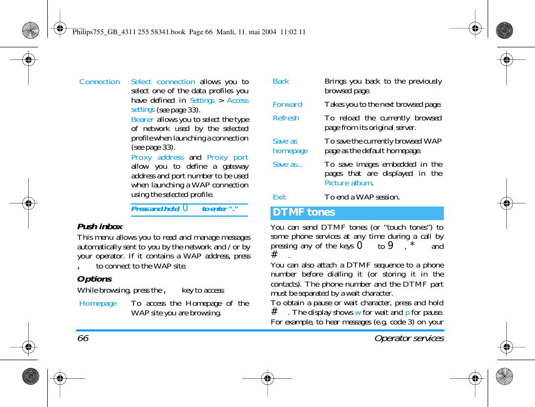 66 Operator servicesPush inboxThis menu allows you to read and manage messagesautomatically sent to you by the network and / or byyour operator. If it contains a WAP address, press, to connect to the WAP site.OptionsWhile browsing, press the , key to access:You can send DTMF tones (or &ldquo;touch tones&rdquo;) tosome phone services at any time during a call bypressing any of the keys 0 to 9, * and#.You can also attach a DTMF sequence to a phonenumber before dialling it (or storing it in thecontacts). The phone number and the DTMF partmust be separated by a wait character.To obtain a pause or wait character, press and hold#. The display shows w for wait and p for pause.For example, to hear messages (e.g. code 3) on yourConnection Select connection allows you toselect one of the data profiles youhave defined in Settings > Accesssettings (see page 33).Bearer allows you to select the typeof network used by the selectedprofile when launching a connection(see page 33).Proxy address and Proxy portallow you to define a gatewayaddress and port number to be usedwhen launching a WAP connectionusing the selected profile.Press and hold  0 to enter "."Homepage To access the Homepage of theWAP site you are browsing.Back Brings you back to the previouslybrowsed page.Forward Takes you to the next browsed page.Refresh To reload the currently browsedpage from its original server.Save as homepage To save the currently browsed WAPpage as the default homepage.Save as... To save images embedded in thepages that are displayed in thePicture album.Exit To end a WAP session.DTMF tonesPhilips755_GB_4311 255 58341.book  Page 66  Mardi, 11. mai 2004  11:02 11