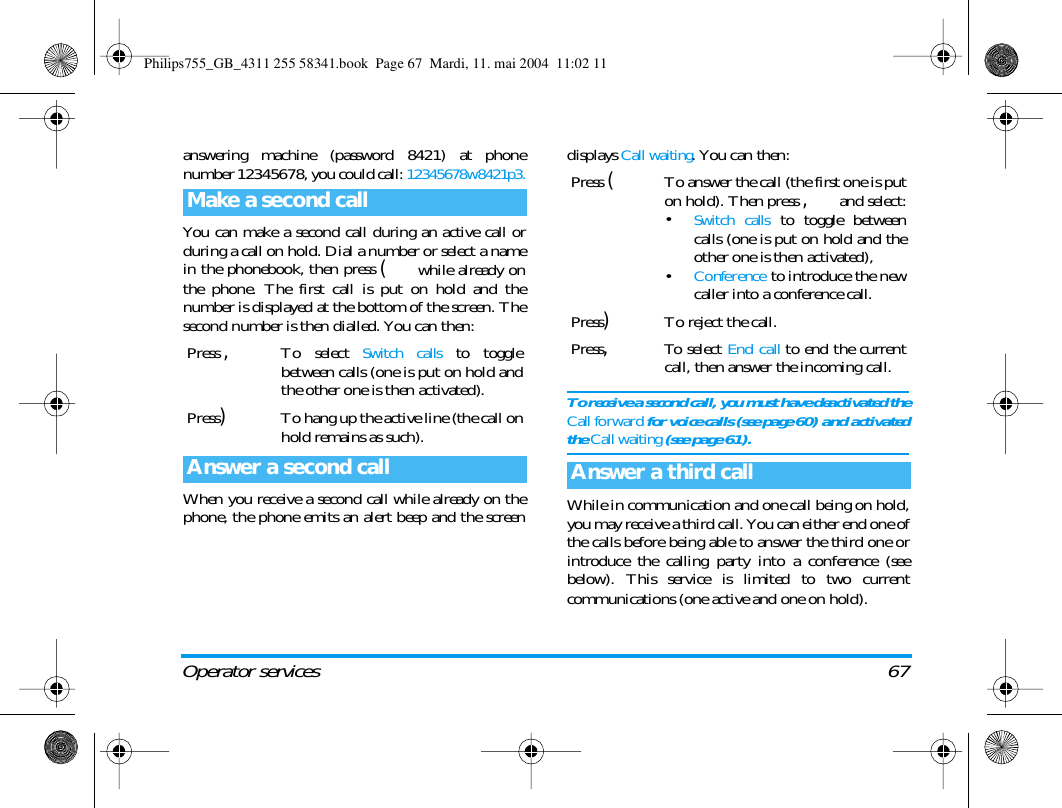 Operator services 67answering machine (password 8421) at phonenumber 12345678, you could call: 12345678w8421p3.You can make a second call during an active call orduring a call on hold. Dial a number or select a namein the phonebook, then press ( while already onthe phone. The first call is put on hold and thenumber is displayed at the bottom of the screen. Thesecond number is then dialled. You can then:When you receive a second call while already on thephone, the phone emits an alert beep and the screendisplays Call waiting. You can then:To receive a second call, you must have deactivated theCall forward for voice calls (see page 60) and activatedthe Call waiting (see page 61).While in communication and one call being on hold,you may receive a third call. You can either end one ofthe calls before being able to answer the third one orintroduce the calling party into a conference (seebelow). This service is limited to two currentcommunications (one active and one on hold).Make a second callPress ,To select Switch calls to togglebetween calls (one is put on hold andthe other one is then activated).Press)To hang up the active line (the call onhold remains as such).Answer a second callPress (To answer the call (the first one is puton hold). Then press , and select:&bull;Switch calls to toggle betweencalls (one is put on hold and theother one is then activated),&bull;Conference to introduce the newcaller into a conference call.Press)To reject the call.Press,To select End call to end the currentcall, then answer the incoming call.Answer a third callPhilips755_GB_4311 255 58341.book  Page 67  Mardi, 11. mai 2004  11:02 11