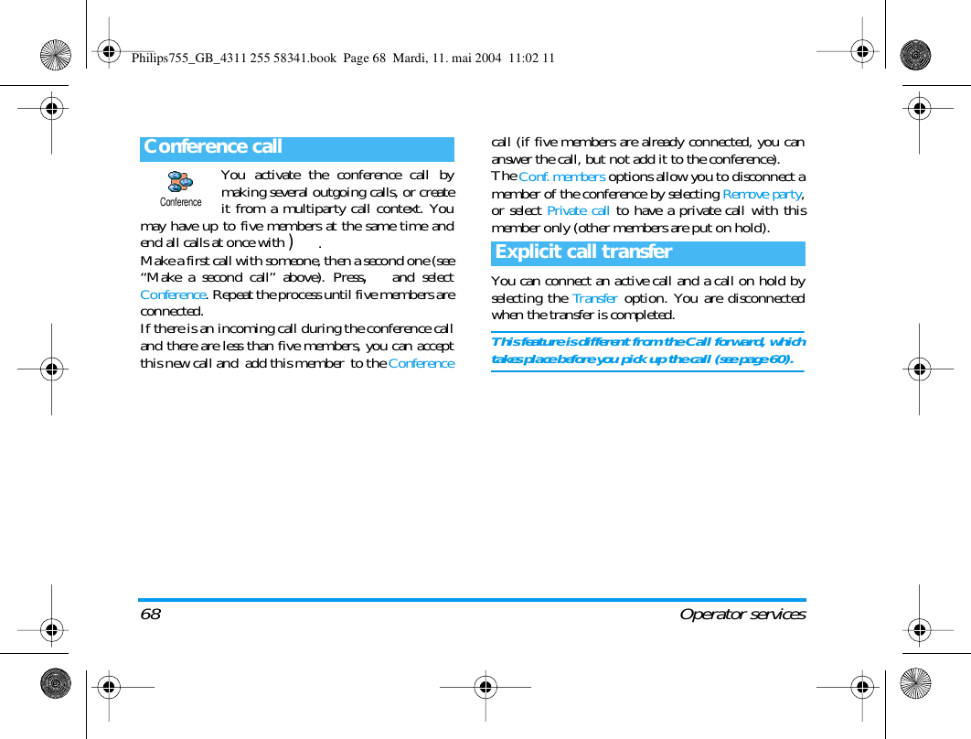 68 Operator servicesYou activate the conference call bymaking several outgoing calls, or createit from a multiparty call context. Youmay have up to five members at the same time andend all calls at once with ).Make a first call with someone, then a second one (see&ldquo;Make a second call&rdquo; above). Press,and selectConference. Repeat the process until five members areconnected.If there is an incoming call during the conference calland there are less than five members, you can acceptthis new call and  add this member  to the Conferencecall (if five members are already connected, you cananswer the call, but not add it to the conference).The Conf. members options allow you to disconnect amember of the conference by selecting Remove party,or select Private call to have a private call with thismember only (other members are put on hold).You can connect an active call and a call on hold byselecting the Transfer option. You are disconnectedwhen the transfer is completed.This feature is different from the Call forward, whichtakes place before you pick up the call (see page 60).Conference callConferenceExplicit call transferPhilips755_GB_4311 255 58341.book  Page 68  Mardi, 11. mai 2004  11:02 11