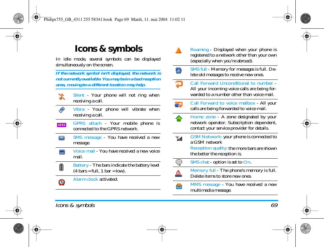 Icons &amp; symbols 69Icons &amp; symbolsIn idle mode, several symbols can be displayedsimultaneously on the screen.If the network symbol isn&rsquo;t displayed, the network isnot currently available. You may be in a bad receptionarea, moving to a different location may help.Silent - Your phone will not ring whenreceiving a call.Vibra - Your phone will vibrate whenreceiving a call.GPRS attach - Your mobile phone isconnected to the GPRS network.SMS message - You have received a newmessage. Voice mail - You have received a new voicemail.Battery - The bars indicate the battery level(4 bars = full, 1 bar = low).Alarm clock activated.Roaming - Displayed when your phone isregistered to a network other than your own(especially when you&rsquo;re abroad).SMS full - Memory for messages is full. De-lete old messages to receive new ones.Call Forward Unconditional to number -All your incoming voice calls are being for-warded to a number other than voice mail.Call Forward to voice mailbox - All yourcalls are being forwarded to voice mail.Home zone - A zone designated by yournetwork operator. Subscription dependent,contact your service provider for details.GSM Network: your phone is connected toa GSM networkReception quality: the more bars are shownthe better the reception is.SMS chat - option is set to On.Memory full - The phone&rsquo;s memory is full.Delete items to store new ones.MMS message - You have received a newmultimedia message.Philips755_GB_4311 255 58341.book  Page 69  Mardi, 11. mai 2004  11:02 11