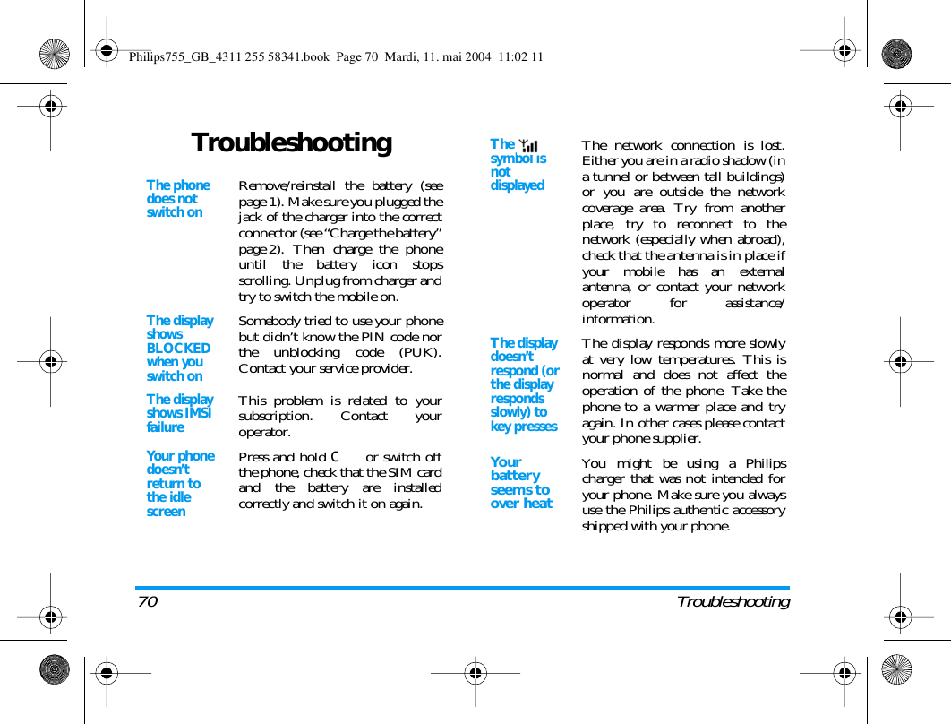 70 TroubleshootingTroubleshootingThe phone does not switch onRemove/reinstall the battery (seepage 1). Make sure you plugged thejack of the charger into the correctconnector (see &ldquo;Charge the battery&rdquo;page 2). Then charge the phoneuntil the battery icon stopsscrolling. Unplug from charger andtry to switch the mobile on.The display shows BLOCKED when you switch onSomebody tried to use your phonebut didn&rsquo;t know the PIN code northe unblocking code (PUK).Contact your service provider.The display shows IMSI failureThis problem is related to yoursubscription. Contact youroperator.Your phone doesn&rsquo;t return to the idle screenPress and hold c or switch offthe phone, check that the SIM cardand the battery are installedcorrectly and switch it on again.The   symbol is not displayedThe network connection is lost.Either you are in a radio shadow (ina tunnel or between tall buildings)or you are outside the networkcoverage area. Try from anotherplace, try to reconnect to thenetwork (especially when abroad),check that the antenna is in place ifyour mobile has an externalantenna, or contact your networkoperator for assistance/information.The display doesn&rsquo;t respond (or the display responds slowly) to key pressesThe display responds more slowlyat very low temperatures. This isnormal and does not affect theoperation of the phone. Take thephone to a warmer place and tryagain. In other cases please contactyour phone supplier.Yo u r battery seems to over heatYou might be using a Philipscharger that was not intended foryour phone. Make sure you alwaysuse the Philips authentic accessoryshipped with your phone.Philips755_GB_4311 255 58341.book  Page 70  Mardi, 11. mai 2004  11:02 11