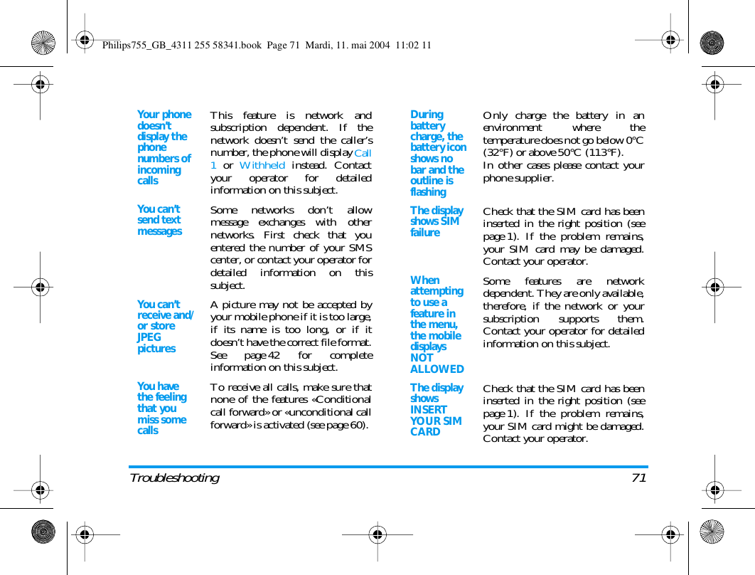 Troubleshooting 71Your phone doesn&rsquo;t display the phone numbers of incoming callsThis feature is network andsubscription dependent. If thenetwork doesn&rsquo;t send the caller&rsquo;snumber, the phone will display Call1 or Withheld instead. Contactyour operator for detailedinformation on this subject.You can&rsquo;t send text messagesSome networks don&rsquo;t allowmessage exchanges with othernetworks. First check that youentered the number of your SMScenter, or contact your operator fordetailed information on thissubject.You can&rsquo;t receive and/or store JPEG picturesA picture may not be accepted byyour mobile phone if it is too large,if its name is too long, or if itdoesn&rsquo;t have the correct file format.See page 42 for completeinformation on this subject.You have the feeling that you miss some callsTo receive all calls, make sure thatnone of the features &laquo;Conditionalcall forward&raquo; or &laquo;unconditional callforward&raquo; is activated (see page 60). During battery charge, the battery icon shows no bar and the outline is flashingOnly charge the battery in anenvironment where thetemperature does not go below 0&deg;C(32&deg;F) or above 50&deg;C (113&deg;F).In other cases please contact yourphone supplier.The display shows SIM failureCheck that the SIM card has beeninserted in the right position (seepage 1). If the problem remains,your SIM card may be damaged.Contact your operator.When attempting to use a feature in the menu, the mobile displays NOT ALLOWEDSome features are networkdependent. They are only available,therefore, if the network or yoursubscription supports them.Contact your operator for detailedinformation on this subject.The display shows INSERT YOUR SIM CARDCheck that the SIM card has beeninserted in the right position (seepage 1). If the problem remains,your SIM card might be damaged.Contact your operator.Philips755_GB_4311 255 58341.book  Page 71  Mardi, 11. mai 2004  11:02 11