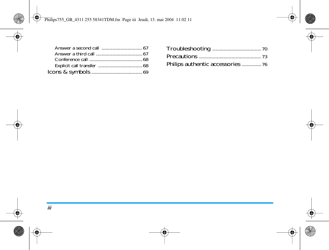 iiiAnswer a second call  ....................................67Answer a third call .........................................67Conference call ...............................................68Explicit call transfer  .......................................68Icons &amp; symbols .............................................69Troubleshooting ........................................... 70Precautions ....................................................... 73Philips authentic accessories .................76Philips755_GB_4311 255 58341TDM.fm  Page iii  Jeudi, 13. mai 2004  11:02 11