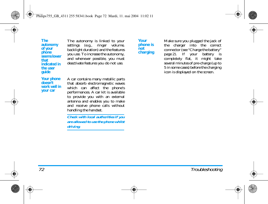 72 TroubleshootingThe autonomy of your phone seems lower that indicated in the user guideThe autonomy is linked to yoursettings (e.g., ringer volume,backlight duration) and the featuresyou use. To increase the autonomy,and whenever possible, you mustdeactivate features you do not use.Your phone doesn&rsquo;t work well in your carA car contains many metallic partsthat absorb electromagnetic waveswhich can affect the phone&rsquo;sperformances. A car kit is availableto provide you with an externalantenna and enables you to makeand receive phone calls withouthandling the handset.Check with local authorities if youare allowed to use the phone whilstdriving.Yo u r phone is not chargingMake sure you plugged the jack ofthe charger into the correctconnector (see &ldquo;Charge the battery&rdquo;page 2). If your battery iscompletely flat, it might takeseveral minutes of pre-charge (up to5 in some cases) before the chargingicon is displayed on the screen.Philips755_GB_4311 255 58341.book  Page 72  Mardi, 11. mai 2004  11:02 11