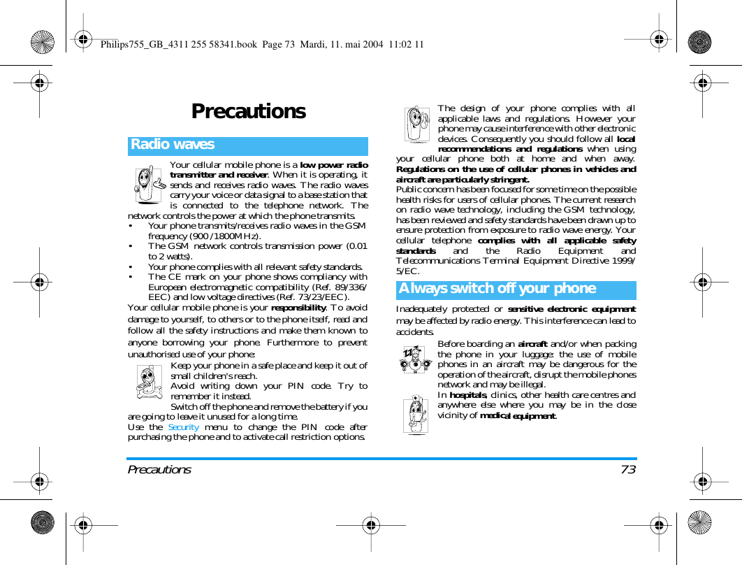 Precautions 73PrecautionsYour cellular mobile phone is a low power radiotransmitter and receiver. When it is operating, itsends and receives radio waves. The radio wavescarry your voice or data signal to a base station thatis connected to the telephone network. Thenetwork controls the power at which the phone transmits.&bull; Your phone transmits/receives radio waves in the GSMfrequency (900 /1800MHz).&bull; The GSM network controls transmission power (0.01to 2 watts).&bull; Your phone complies with all relevant safety standards.&bull; The CE mark on your phone shows compliancy withEuropean electromagnetic compatibility (Ref. 89/336/EEC) and low voltage directives (Ref. 73/23/EEC).Your cellular mobile phone is your responsibility. To avoiddamage to yourself, to others or to the phone itself, read andfollow all the safety instructions and make them known toanyone borrowing your phone. Furthermore to preventunauthorised use of your phone:Keep your phone in a safe place and keep it out ofsmall children's reach.Avoid writing down your PIN code. Try toremember it instead. Switch off the phone and remove the battery if youare going to leave it unused for a long time.Use the Security menu to change the PIN code afterpurchasing the phone and to activate call restriction options.The design of your phone complies with allapplicable laws and regulations. However yourphone may cause interference with other electronicdevices. Consequently you should follow all localrecommendations and regulations when usingyour cellular phone both at home and when away.Regulations on the use of cellular phones in vehicles andaircraft are particularly stringent.Public concern has been focused for some time on the possiblehealth risks for users of cellular phones. The current researchon radio wave technology, including the GSM technology,has been reviewed and safety standards have been drawn up toensure protection from exposure to radio wave energy. Yourcellular telephone complies with all applicable safetystandards  and the Radio Equipment andTelecommunications Terminal Equipment Directive 1999/5/EC.Inadequately protected or sensitive electronic equipmentmay be affected by radio energy. This interference can lead toaccidents. Before boarding an aircraft and/or when packingthe phone in your luggage: the use of mobilephones in an aircraft may be dangerous for theoperation of the aircraft, disrupt the mobile phonesnetwork and may be illegal.In hospitals, clinics, other health care centres andanywhere else where you may be in the closevicinity of medical equipment.Radio wavesAlways switch off your phonePhilips755_GB_4311 255 58341.book  Page 73  Mardi, 11. mai 2004  11:02 11
