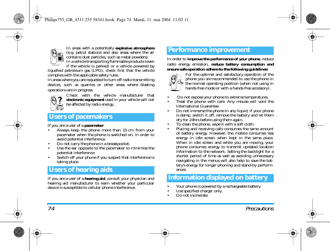 74 PrecautionsIn areas with a potentially explosive atmosphere(e.g. petrol stations and also areas where the aircontains dust particles, such as metal powders).In a vehicle transporting flammable products (evenif the vehicle is parked) or a vehicle powered byliquefied petroleum gas (LPG), check first that the vehiclecomplies with the applicable safety rules.In areas where you are requested to turn off radio transmittingdevices, such as quarries or other areas where blastingoperations are in progress.Check with the vehicle manufacturer thatelectronic equipment used in your vehicle will notbe affected by radio energy.If you are a user of a pacemaker:&bull; Always keep the phone more than 15cm from yourpacemaker when the phone is switched on, in order toavoid potential interference.&bull; Do not carry the phone in a breastpocket.&bull; Use the ear opposite to the pacemaker to minimise thepotential interference.&bull; Switch off your phone if you suspect that interference istaking place.If you are a user of a hearing aid, consult your physician andhearing aid manufacturer to learn whether your particulardevice is susceptible to cellular phone interference.In order to improve the performance of your phone, reduceradio energy emission, reduce battery consumption andensure safe operation adhere to the following guidelines:For the optimal and satisfactory operation of thephone you are recommended to use the phone inthe normal operating position (when not using inhands-free mode or with a hands-free accessory).&bull;  Do not expose your phone to extreme temperatures.&bull; Treat the phone with care. Any misuse will void theInternational Guarantee.&bull; Do not immerse the phone in any liquid; if your phoneis damp, switch it off, remove the battery and let themdry for 24hrs before using them again.&bull; To clean the phone, wipe it with a soft cloth.&bull; Placing and receiving calls consumes the same amountof battery energy. However, the mobile consumes lessenergy in idle screen when kept in the same place.When in idle screen and while you are moving, yourphone consumes energy to transmit updated locationinformation to the network. Setting the backlight for ashorter period of time as well as avoiding unnecessarynavigating in the menus will also help to save the bat-tery&rsquo;s energy for longer phoning and stand-by perform-ances.&bull; Your phone is powered by a rechargeable battery.&bull; Use specified charger only.&bull; Do not incinerate.Users of pacemakersUsers of hearing aidsPerformance improvementInformation displayed on batteryPhilips755_GB_4311 255 58341.book  Page 74  Mardi, 11. mai 2004  11:02 11
