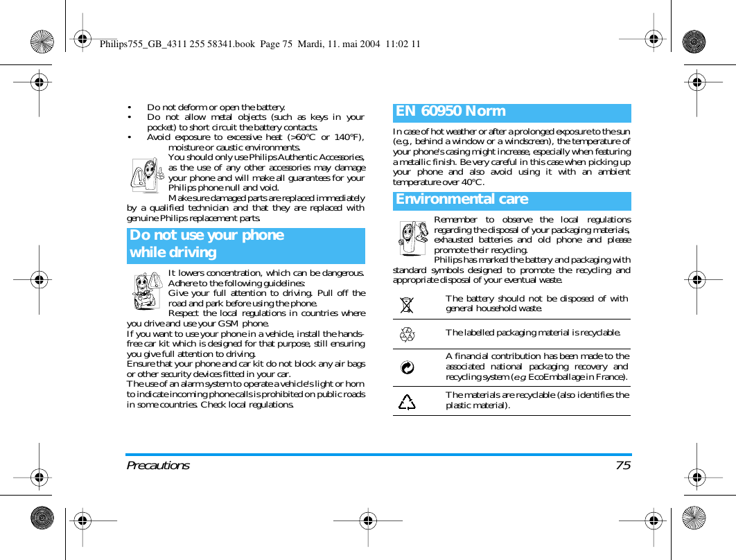 Precautions 75&bull; Do not deform or open the battery.&bull; Do not allow metal objects (such as keys in yourpocket) to short circuit the battery contacts.&bull; Avoid exposure to excessive heat (>60&deg;C or 140&deg;F),moisture or caustic environments.You should only use Philips Authentic Accessories,as the use of any other accessories may damageyour phone and will make all guarantees for yourPhilips phone null and void.Make sure damaged parts are replaced immediatelyby a qualified technician and that they are replaced withgenuine Philips replacement parts.It lowers concentration, which can be dangerous.Adhere to the following guidelines:Give your full attention to driving. Pull off theroad and park before using the phone.Respect the local regulations in countries whereyou drive and use your GSM phone.If you want to use your phone in a vehicle, install the hands-free car kit which is designed for that purpose, still ensuringyou give full attention to driving.Ensure that your phone and car kit do not block any air bagsor other security devices fitted in your car.The use of an alarm system to operate a vehicle's light or hornto indicate incoming phone calls is prohibited on public roadsin some countries. Check local regulations.In case of hot weather or after a prolonged exposure to the sun(e.g., behind a window or a windscreen), the temperature ofyour phone's casing might increase, especially when featuringa metallic finish. Be very careful in this case when picking upyour phone and also avoid using it with an ambienttemperature over 40&deg;C.Remember to observe the local regulationsregarding the disposal of your packaging materials,exhausted batteries and old phone and pleasepromote their recycling.Philips has marked the battery and packaging withstandard symbols designed to promote the recycling andappropriate disposal of your eventual waste.Do not use your phonewhile drivingEN 60950 NormEnvironmental careThe battery should not be disposed of withgeneral household waste.The labelled packaging material is recyclable.A financial contribution has been made to theassociated national packaging recovery andrecycling system (e.g. EcoEmballage in France).The materials are recyclable (also identifies theplastic material).Philips755_GB_4311 255 58341.book  Page 75  Mardi, 11. mai 2004  11:02 11
