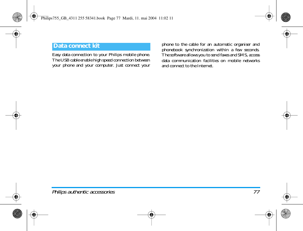 Philips authentic accessories 77Easy data connection to your Philips mobile phone.The USB cable enable high speed connection betweenyour phone and your computer. Just connect yourphone to the cable for an automatic organiser andphonebook synchronization within a few seconds.The software allows you to send faxes and SMS, accessdata communication facilities on mobile networksand connect to the Internet.Data connect kitPhilips755_GB_4311 255 58341.book  Page 77  Mardi, 11. mai 2004  11:02 11