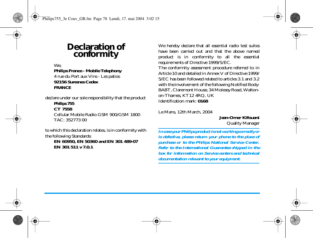 Declaration of conformityWe, Philips France - Mobile Telephony4 rue du Port aux Vins - Les patios92156 Suresnes CedexFRANCEdeclare under our sole responsibility that the productPhilips 755CT 7558Cellular Mobile Radio GSM 900/GSM 1800TAC: 352773 00to which this declaration relates, is in conformity withthe following Standards:EN 60950, EN 50360 and EN 301 489-07EN 301 511 v 7.0.1We hereby declare that all essential radio test suiteshave been carried out and that the above namedproduct is in conformity to all the essentialrequirements of Directive 1999/5/EC.The conformity assessment procedure referred to inArticle 10 and detailed in Annex V of Directive 1999/5/EC has been followed related to articles 3.1 and 3.2with the involvement of the following Notified Body:BABT, Claremont House, 34 Molesey Road, Walton-on-Thames, KT12 4RQ, UKIdentification mark: 0168Le Mans, 12th March, 2004 Jean-Omer KifouaniQuality ManagerIn case your Philips product is not working correctly oris defective, please return your phone to the place ofpurchase or to the Philips National Service Center.Refer to the International Guarantee shipped in thebox for information on Service centers and technicaldocumentation relevant to your equipment.Philips755_3e Couv_GB.fm  Page 78  Lundi, 17. mai 2004  3:02 15