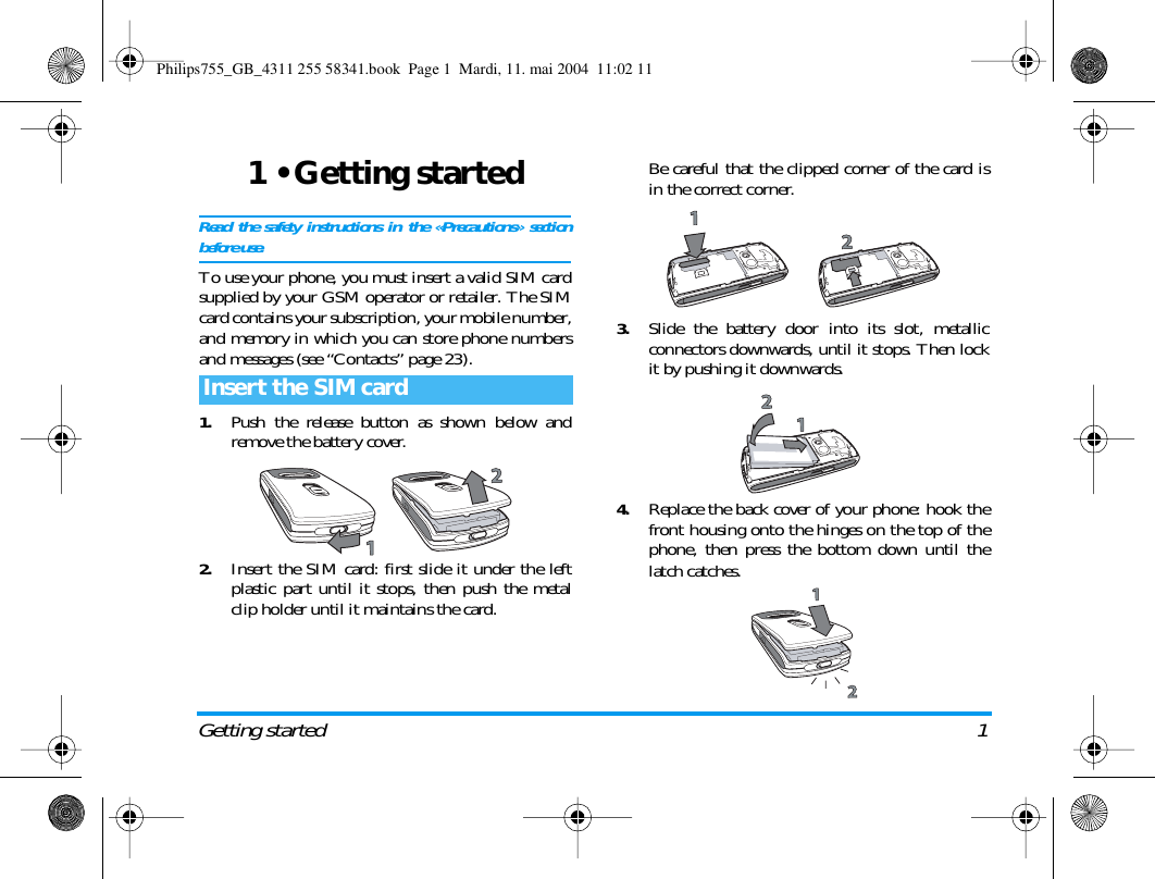 Getting started 11 &bull; Getting startedRead the safety instructions in the &laquo;Precautions&raquo; sectionbefore use.To use your phone, you must insert a valid SIM cardsupplied by your GSM operator or retailer. The SIMcard contains your subscription, your mobile number,and memory in which you can store phone numbersand messages (see &ldquo;Contacts&rdquo; page 23).1.Push the release button as shown below andremove the battery cover.2.Insert the SIM card: first slide it under the leftplastic part until it stops, then push the metalclip holder until it maintains the card.Be careful that the clipped corner of the card isin the correct corner.3.Slide the battery door into its slot, metallicconnectors downwards, until it stops. Then lockit by pushing it downwards.4.Replace the back cover of your phone: hook thefront housing onto the hinges on the top of thephone, then press the bottom down until thelatch catches.Insert the SIM cardPhilips755_GB_4311 255 58341.book  Page 1  Mardi, 11. mai 2004  11:02 11